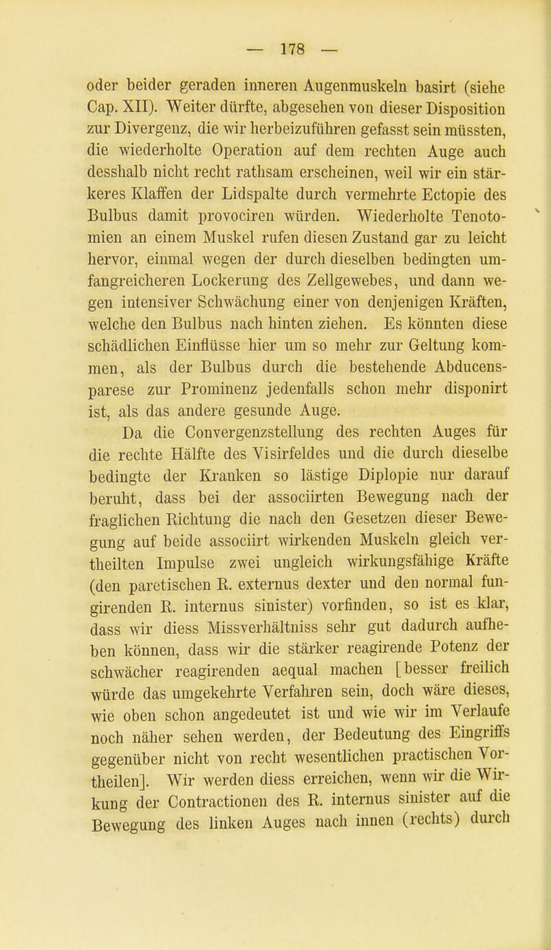 oder beider geraden inneren Augenmuskeln basirt (siehe Cap. XII). Weiter dürfte, abgesehen von dieser Disposition zur Divergenz, die wir herbeizuführen gefasst sein müssten, die wiederholte Operation auf dem rechten Auge auch desshalb nicht recht rathsam erscheinen, weil wir ein stär- keres Klaffen der Lidspalte durch vermehrte Ectopie des Bulbus damit provociren würden. Wiederholte Tenoto- mien an einem Muskel rufen diesen Zustand gar zu leicht hervor, einmal wegen der durch dieselben bedingten um- fangreicheren Lockerung des Zellgewebes, und dann we- gen intensiver Schwächung einer von denjenigen Kräften, welche den Bulbus nach hinten ziehen. Es könnten diese schädlichen Einflüsse hier um so mehr zur Geltung kom- men, als der Bulbus durch die bestehende Abducens- parese zur Prominenz jedenfalls schon mehr disponirt ist, als das andere gesunde Auge. Da die Convergenzstellung des rechten Auges für die rechte Hälfte des Yisirfeldes und die durch dieselbe bedingte der Kranken so lästige Diplopie nur darauf beruht, dass bei der associirten Bewegung nach der fraglichen Richtung die nach den Gesetzen dieser Bewe- gung auf beide associirt wirkenden Muskeln gleich ver- theilten Impulse zwei ungleich wirkungsfähige Kräfte (den paretischen R. externus dexter und den normal fun- girenden R. internus sinister) vorfinden, so ist es klar, dass wir diess Missverhältniss sehr gut dadurch aufhe- ben können, dass wir die stärker reagirende Potenz der schwächer reagirenden aequal machen [besser freilich würde das umgekehrte Verfahren sein, doch wäre dieses, wie oben schon angedeutet ist und wie wir im Verlaufe noch näher sehen werden, der Bedeutung des Eingriffs gegenüber nicht von recht wesentlichen practischen Vor- theilen]. Wir werden diess erreichen, wenn wir die Wir- kung der Contractionen des R. internus sinister auf die Bewegung des linken Auges nach innen (rechts) durch