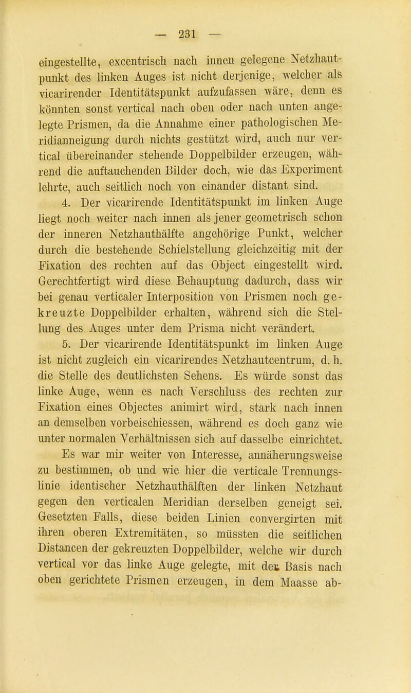 eingestellte, excentrisch nach innen gelegene Netzhaut- punkt des linken Auges ist nicht derjenige, welcher als vicarirender Identitätspunkt aufzufassen wäre, denn es könnten sonst vertical nach oben oder nach unten ange- legte Prismen, da die Annahme einer pathologischen Me- ridianneigung durch nichts gestützt wird, auch nur ver- tical übereinander stehende Doppelbilder erzeugen, wäh- rend die auftauchenden Bilder doch, wie das Experiment lehrte, auch seitlich noch von einander distant sind. 4. Der vicarirende Identitätspunkt im linken Auge liegt noch weiter nach innen als jener geometrisch schon der inneren Netzhauthälfte angehörige Punkt, welcher durch die bestehende Schielstellung gleichzeitig mit der Fixation des rechten auf das Object eingestellt wird. Gerechtfertigt wird diese Behauptung dadurch, dass wir bei genau vertical er Interposition von Prismen noch ge- kreuzte Doppelbilder erhalten, während sich die Stel- lung des Auges unter dem Prisma nicht verändert. 5. Der vicarirende Identitätspunkt im linken Auge ist nicht zugleich ein vicarirendes Netzhautcentrum, d. h. die Stelle des deutlichsten Sehens. Es würde sonst das linke Auge, wenn es nach Verschluss des rechten zur Fixation eines Objectes animirt wird, stark nach innen an demselben vorbeischiessen, während es doch ganz wie unter normalen Verhältnissen sich auf dasselbe einrichtet. Es war mir weiter von Interesse^ annäherungsweise zu bestimmen, ob und wie hier die verticale Trennungs- linie identischer Netzhauthälften der linken Netzhaut gegen den verticalen Meridian derselben geneigt sei. Gesetzten Falls, diese beiden Linien convergirten mit ihren oberen Extremitäten, so müssten die seitlichen Distancen der gekreuzten Doppelbilder, welche wir durch vertical vor das linke Auge gelegte, mit dei; Basis nach oben gerichtete Prismen erzeugen, in dem Maasse ab-