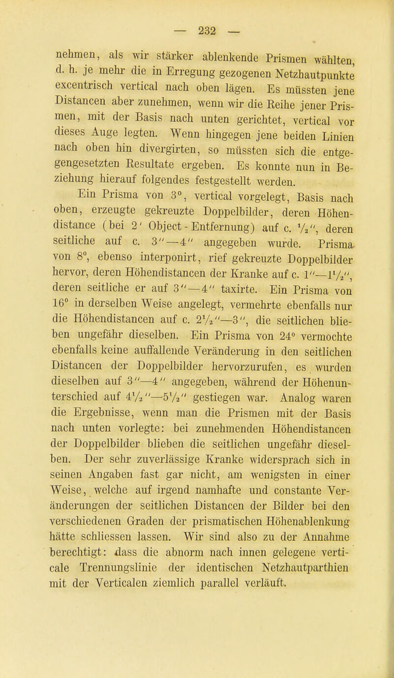 nehmen, als wir stärker ablenkende Prismen wählten, d. h. je mehr die in Erregung gezogenen Netzhautpunkte excentrisch vertical nach oben lägen. Es müssten jene Distancen aber zunehmen, wenn wir die Reihe jener Pris- men, mit der Basis nach unten gerichtet, vertical vor dieses Auge legten. Wenn hingegen jene beiden Linien nach oben hin divergirten, so müssten sich die entge- gengesetzten Resultate ergeben. Es konnte nun in Be- ziehung hierauf folgendes festgestellt werden. Ein Prisma von 3°, vertical vorgelegt, Basis nach oben, erzeugte gekreuzte Doppelbilder, deren Höhen- distance (bei 2' Object - Entfernung) auf c. %, deren seitliche auf c. 3—4 angegeben wurde. Prisma von 8°, ebenso interponirt, rief gekreuzte Doppelbilder hervor, deren Höhendistancen der Kranke auf c. 1—r/a, deren seitliche er auf 3 —4 taxirte. Ein Prisma von 16° in derselben Weise angelegt, vermehrte ebenfalls nur die Höhendistancen auf c. 2%—3, die seitlichen blie- ben ungefähr dieselben. Ein Prisma von 24° vermochte ebenfalls keine auffallende Veränderung in den seitlichen Distancen der Doppelbilder hervorzurufen, es wurden dieselben auf 3—4 angegeben, während der Höhenun- terschied auf 4%—5'/2 gestiegen war. Analog waren die Ergebnisse, wenn man die Prismen mit der Basis nach unten vorlegte: bei zunehmenden Höhendistancen der Doppelbilder blieben die seitlichen ungefähr- diesel- ben. Der sehr zuverlässige Kranke widersprach sich in seinen Angaben fast gar nicht, am wenigsten in einer Weise, welche auf irgend namhafte und constante Ver- änderungen der seitlichen Distancen der Bilder bei den verschiedenen Graden der prismatischen Höhenablenkung hätte schliessen lassen. Wir sind also zu der Annahme berechtigt: dass die abnorm nach innen gelegene verti- cale Trennungslinie der identischen Netzhautparthien mit der Verticalen ziemlich parallel verläuft.