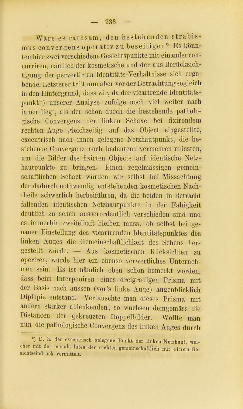 Wäre es rathsam, den bestehenden Strabis- mus convergens operativ zu beseitigen? Es könn- ten hier zwei verschiedene Gesichtspunkte mit einander con- curriren, nämlich der kosmetische und der aus Berücksich- tigung der pervertirten Identitäts-Verhältnisse sich erge- bende. Letzterer tritt nun aber vorder Betrachtung sogleich in den Hintergrund, dass wir, da der vicarirende Identitäts- punkt*) unserer Analyse zufolge noch viel weiter nach innen liegt, als der schon durch die bestehende patholo- gische Convergenz der linken Sehaxe bei fixirendem rechten Auge gleichzeitig auf das Object eingestellte, excentrisch nach innen gelegene Netzhautpunkt, die be- stehende Convergenz noch bedeutend vermehren müssten, um die Bilder des fixirten Objects auf identische Netz- hautpunkte zu bringen. Einen regelmässigen gemein- schaftlichen Sehact würden wir selbst bei Missachtung der dadurch nothwendig entstehenden kosmetischen Nach- theile schwerlich herbeiführen, da die beiden in Betracht fallenden identischen Netzhautpunkte in der Fähigkeit deutlich zu sehen ausserordentlich verschieden sind und es immerhin zweifelhaft bleiben muss, ob selbst bei ge- nauer Einstellung des vicarirenden Identitätspunktes des linken Auges die Gemeinschaftlichkeit des Sehens her- gestellt würde. — Aus kosmetischen Rücksichten zu operiren, würde hier ein ebenso verwerfliches Unterneh- men sein. Es ist nämlich oben schon bemerkt worden, dass beim Interponiren eines dreigrädigen Prisma mit der Basis nach aussen (vor's linke Auge) augenblicklich Diplopie entstand. Vertauschte man dieses Prisma mit andern stärker ablenkenden, so wuchsen demgemäss die Distancen der gekreuzten Doppelbilder. Wollte man nun die pathologische Convergenz des linken Auges durch *) D. h. der excentrisch gelegene Punkt der linken Netzhaut, wel- cher mit der macula lutea der rechten gemeinschaftlich nur einen Ge- sichtseindruck vermittelt.