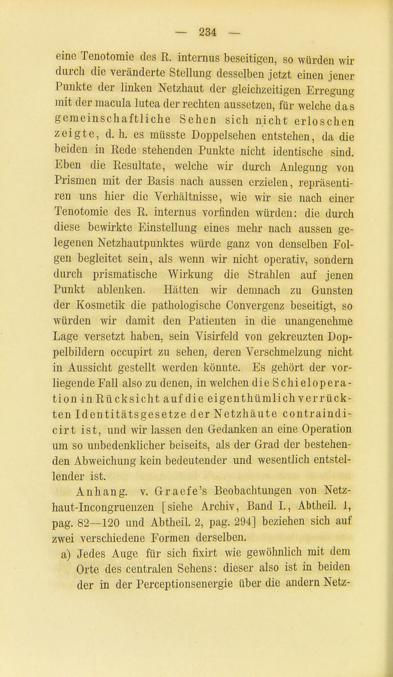 eine Tenotornie des R. internus beseitigen, so würden wir durch die veränderte Stellung desselben jetzt einen jener Punkte der linken Netzhaut der gleichzeitigen Erregung mit der macula lutea der rechten aussetzen, für welche das gemeinschaftliche Sehen sich nicht erloschen zeigte, d.h. es müsste Doppelsehen entstehen, da die beiden in Rede stehenden Punkte nicht identische sind. Eben die Resultate, welche wir durch Anlegung von Prismen mit der Basis nach aussen erzielen, repräsenti- ren uns hier die Verhältnisse, wie wir sie nach einer Tenotornie des R. internus vorfinden würden: die durch diese bewirkte Einstellung eines mehr nach aussen ge- legenen Netzhautpunktes würde ganz von denselben Fol- gen begleitet sein, als wenn wir nicht operativ, sondern durch prismatische Wirkung die Strahlen auf jenen Punkt ablenken. Hätten wir demnach zu Gunsten der Kosmetik die pathologische Convergenz beseitigt, so würden wir damit den Patienten in die unangenehme Lage versetzt haben, sein Visirfeld von gekreuzten Dop- pelbildern occupirt zu sehen, deren Verschmelzung nicht in Aussicht gestellt werden könnte. Es gehört der vor- liegen de Fall also zu denen, in welchen dieSchielopera- tion -in Rücksicht auf die eigen thümlich verrück- ten Identitätsgesetze der Netzhäute contraindi- cirt ist, und wir lassen den Gedanken an eine Operation um so unbedenklicher beiseits, als der Grad der bestehen- den Abweichung kein bedeutender und wesentlich entstel- lender ist. Anhang, v. Graefe's Beobachtungen von Netz- haut-Incongruenzen [siehe Archiv, Band I., Abtheil. 1, pag. 82—120 und Abtheil. 2, pag. 294] beziehen sich auf zwei verschiedene Formen derselben, a) Jedes Auge für sich fixirt wie gewöhnlich mit dem Orte des centralen Sehens: dieser also ist in beiden der in der Perceptionsenergie über die andern Netz-