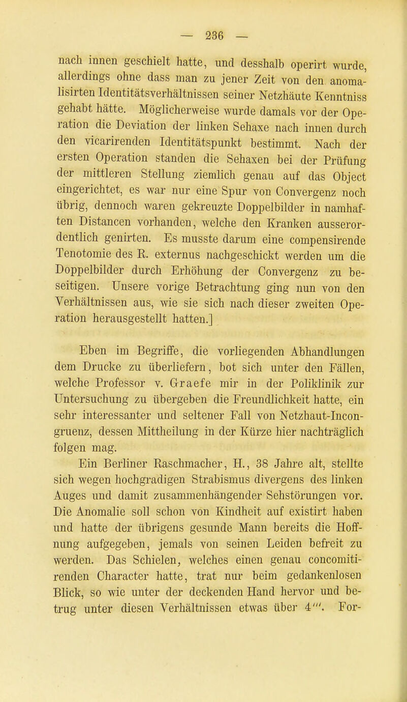 nach innen geschielt hatte, und desshalb operirt wurde, allerdings ohne dass man zu jener Zeit von den anoma- lisirten Identitätsverhältnissen seiner Netzhäute Kenntniss gehabt hätte. Möglicherweise wurde damals vor der Ope- ration die Deviation der linken Sehaxe nach innen durch den vicarirenden Identitätspunkt bestimmt. Nach der ersten Operation standen die Sehaxen bei der Prüfung der mittleren Stellung ziemlich genau auf das Object eingerichtet, es war nur eine Spur von Convergenz noch übrig, dennoch waren gekreuzte Doppelbilder in namhaf- ten Distancen vorhanden, welche den Kranken ausseror- dentlich genirten. Es musste darum eine compensirende Tenotomie des R. externus nachgeschickt werden um die Doppelbilder durch Erhöhung der Convergenz zu be- seitigen. Unsere vorige Betrachtung ging nun von den Verhältnissen aus, wie sie sich nach dieser zweiten Ope- ration herausgestellt hatten.] Eben im Begriffe, die vorliegenden Abhandlungen dem Drucke zu überliefern, bot sich unter den Fällen, welche Professor v. Graefe mir in der Poliklinik zur Untersuchung zu übergeben die Freundlichkeit hatte, ein sehr interessanter und seltener Fall von Netzhaut-Incon- gruenz, dessen Mittheilung in der Kürze hier nachträglich folgen mag. Ein Berliner Raschmacher, H., 38 Jahre alt, stellte sich wegen hochgradigen Strabismus divergens des linken Auges und damit zusammenhängender Sehstörungen vor. Die Anomalie soll schon von Kindheit auf existirt haben und hatte der übrigens gesunde Mann bereits die Hoff- nung aufgegeben, jemals von seinen Leiden befreit zu werden. Das Schielen, welches einen genau concomiti- renden Character hatte, trat nur beim gedankenlosen Blick, so wie unter der deckenden Hand hervor und be- trug unter diesen Verhältnissen etwas über 4'. For-