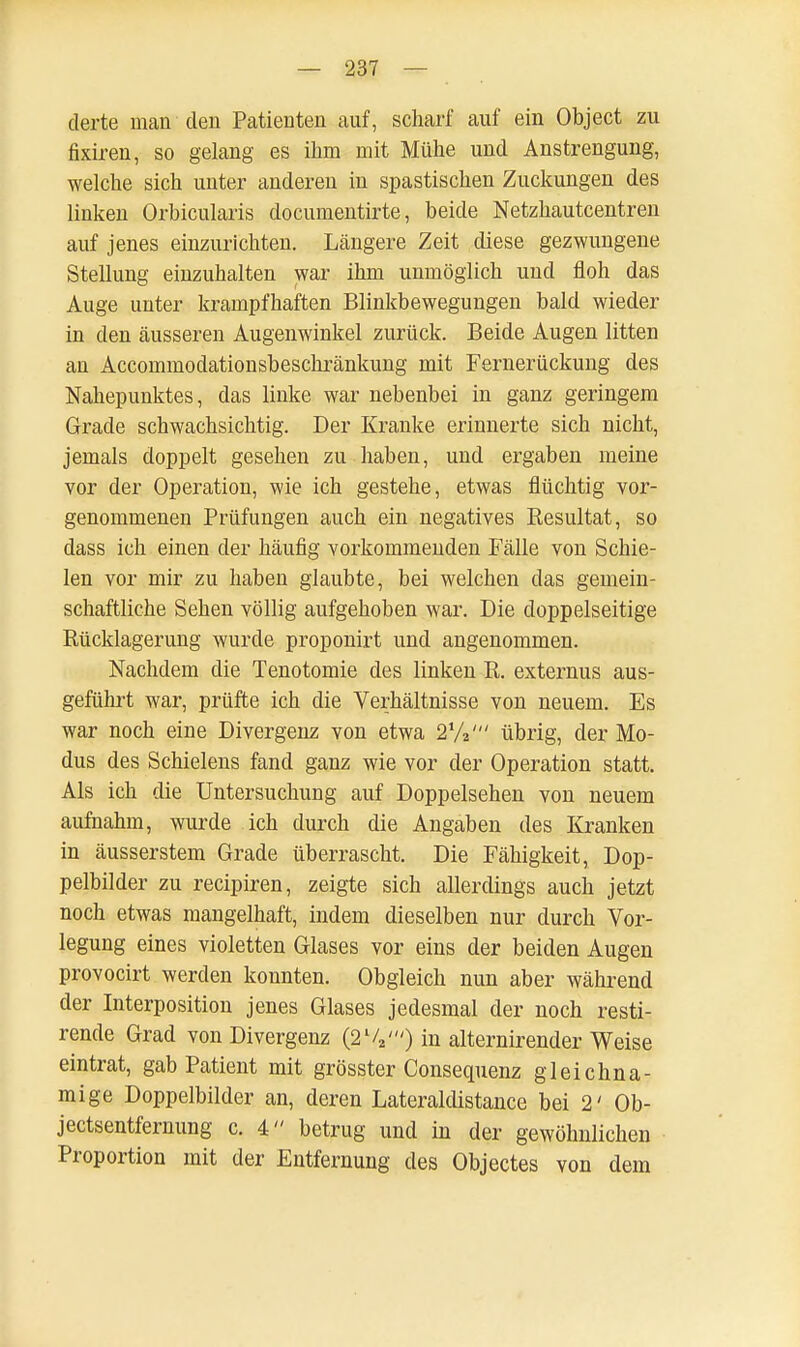 derte man den Patienten auf, scharf auf ein Object zu fixiren, so gelang es ihm mit Mühe und Anstrengung, welche sich unter anderen in spastischen Zuckungen des linken Orbicularis documentirte, beide Netzhautcentren auf jenes einzurichten. Längere Zeit diese gezwungene Stellung einzuhalten war ihm unmöglich und floh das Auge unter krampfhaften Blinkbewegungen bald wieder in den äusseren Augenwinkel zurück. Beide Augen litten an Accommodationsbeschränkung mit Fernerückung des Nahepunktes, das linke war nebenbei in ganz geringem Grade schwachsichtig. Der Kranke erinnerte sich nicht, jemals doppelt gesehen zu haben, und ergaben meine vor der Operation, wie ich gestehe, etwas flüchtig vor- genommenen Prüfungen auch ein negatives Resultat, so dass ich einen der häufig vorkommenden Fälle von Schie- len vor mir zu haben glaubte, bei welchen das gemein- schaftliche Sehen völlig aufgehoben war. Die doppelseitige Rücklagerung wurde proponirt und angenommen. Nachdem die Tenotomie des linken R. externus aus- geführt war, prüfte ich die Verhältnisse von neuem. Es war noch eine Divergenz von etwa 2%' übrig, der Mo- dus des Schielens fand ganz wie vor der Operation statt. Als ich die Untersuchung auf Doppelsehen von neuem aufnahm, wurde ich durch die Angaben des Kranken in äusserstem Grade überrascht. Die Fähigkeit, Dop- pelbilder zu recipiren, zeigte sich allerdings auch jetzt noch etwas mangelhaft, indem dieselben nur durch Vor- legung eines violetten Glases vor eins der beiden Augen provocirt werden konnten. Obgleich nun aber während der Interposition jenes Glases jedesmal der noch resti- rende Grad von Divergenz (2lV) in alternirender Weise eintrat, gab Patient mit grösster Consequenz gleichna- mige Doppelbilder an, deren Lateraldistance bei 2' Ob- jectsentfernung c. 4 betrug und in der gewöhnlichen Proportion mit der Entfernung des Objectes von dem