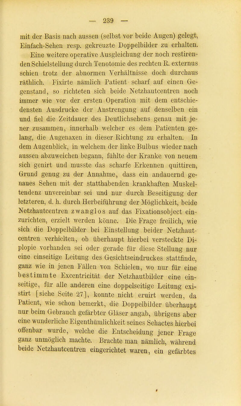 mit der Basis nach aussen (selbst vor beide Augen) gelegt, Einfach-Sehen resp. gekreuzte Doppelbilder zu erhalten. Eine weitere operative Ausgleichung der noch restiren- den Schielstellung durch Tenotoinie des rechten E. externus schien trotz der abnormen Verhältnisse doch durchaus räthlich. Fixirte nämlich Patient scharf auf einen Ge- genstand, so richteten sich beide Netzhautcentren noch immer wie vor der ersten Operation mit dem entschie- densten Ausdrucke der Anstrengung auf denselben ein und fiel die Zeitdauer des Deutlichsehens genau mit je- ner zusammen, innerhalb welcher es dem Patienten ge- lang, die Augenaxen in dieser Richtung zu erhalten. In dem Augenblick, in welchem der linke Bulbus wieder nach aussen abzuweichen begann, fühlte der Kranke von neuem sich genirt und musste das scharfe Erkennen quittiren, Grund genug zu der Annahme, dass ein andauernd ge- naues Sehen mit der statthabenden krankhaften Muskel- tendenz unvereinbar sei und nur durch Beseitigung der letzteren, d. h. durch Herbeiführung der Möglichkeit, beide Netzhautcentren zwanglos auf das Fixationsobject ein- zurichten, erzielt werden könne. Die Frage freilich, wie sich die Doppelbilder bei Einstellung beider Netzhaut- centren verhielten, ob überhaupt hierbei versteckte Di- plopie vorhanden sei oder gerade für diese Stellung nur eine einseitige Leitung des Gesichtseindruckes stattfinde, ganz wie in jenen Fällen von Schielen, wo nur für eine bestimmte Excentricität der Netzhautbilder eine ein- seitige, für alle anderen eine doppelseitige Leitung exi- stirt [siehe Seite 27], konnte nicht eruirt werden, da Patient, wie schon bemerkt, die Doppelbüder überhaupt nur beim Gebrauch gefärbter Gläser angab, übrigens aber eine wunderliche Eigenthümlichkeit seines Sehactes hierbei offenbar wurde, welche die Entscheidung jener Frage ganz unmöglich machte. Brachte man nämlich, während beide Netzhautcentren eingerichtet waren, ein gefärbtes