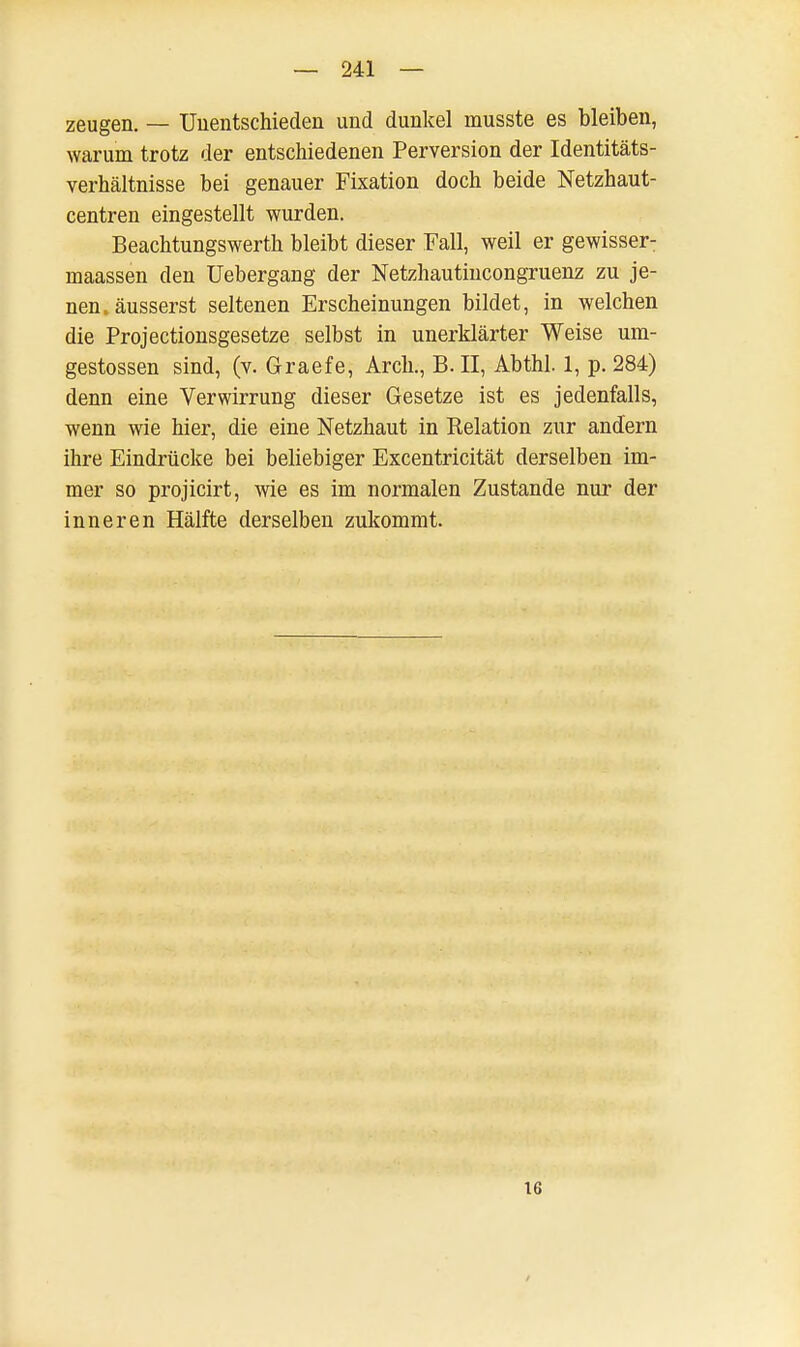 zeugen. _ Unentschieden und dunkel musste es bleiben, warum trotz der entschiedenen Perversion der Identitäts- verhältnisse bei genauer Fixation doch beide Netzhaut- centren eingestellt wurden. Beachtungswerth bleibt dieser Fall, weil er gewisser- rnaassen den Uebergang der Netzhautincongruenz zu je- nen, äusserst seltenen Erscheinungen bildet, in welchen die Projectionsgesetze selbst in unerklärter Weise um- gestossen sind, (v. Graefe, Arch., B. II, Abthl. 1, p. 284) denn eine Verwirrung dieser Gesetze ist es jedenfalls, wenn wie hier, die eine Netzhaut in Relation zur andern ihre Eindrücke bei beliebiger Excentricität derselben im- mer so projicirt, wie es im normalen Zustande nur der inneren Hälfte derselben zukommt. IG