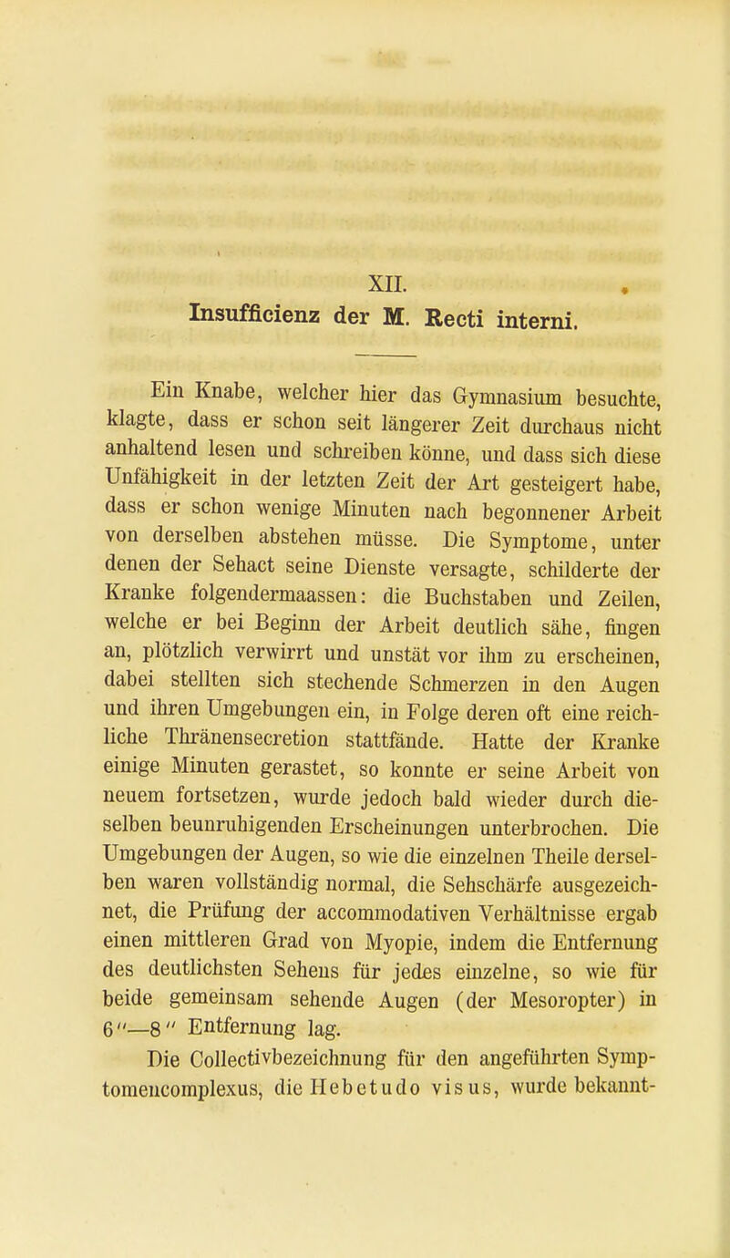 XII. Insufficienz der M. Recti interni. Ein Knabe, welcher hier das Gymnasium besuchte, klagte, dass er schon seit längerer Zeit durchaus nicht anhaltend lesen und schreiben könne, und dass sich diese Unfähigkeit in der letzten Zeit der Art gesteigert habe, dass er schon wenige Minuten nach begonnener Arbeit von derselben abstehen müsse. Die Symptome, unter denen der Sehact seine Dienste versagte, schilderte der Kranke folgendermaassen: die Buchstaben und Zeilen, welche er bei Beginn der Arbeit deutlich sähe, fingen an, plötzlich verwirrt und unstät vor ihm zu erscheinen, dabei stellten sich stechende Schmerzen in den Augen und ihren Umgebungen ein, in Folge deren oft eine reich- liche Thränensecretion stattfände. Hatte der Kranke einige Minuten gerastet, so konnte er seine Arbeit von neuem fortsetzen, wurde jedoch bald wieder durch die- selben beunruhigenden Erscheinungen unterbrochen. Die Umgebungen der Augen, so wie die einzelnen Theile dersel- ben waren vollständig normal, die Sehschärfe ausgezeich- net, die Prüfung der accommodativen Verhältnisse ergab einen mittleren Grad von Myopie, indem die Entfernung des deutlichsten Sehens für jedes einzelne, so wie für beide gemeinsam sehende Augen (der Mesoropter) in 6_8 Entfernung lag. Die Collectivbezeichnung für den angeführten Symp- tomencomplexus, dieHebetudo visus, wurde bekannt-