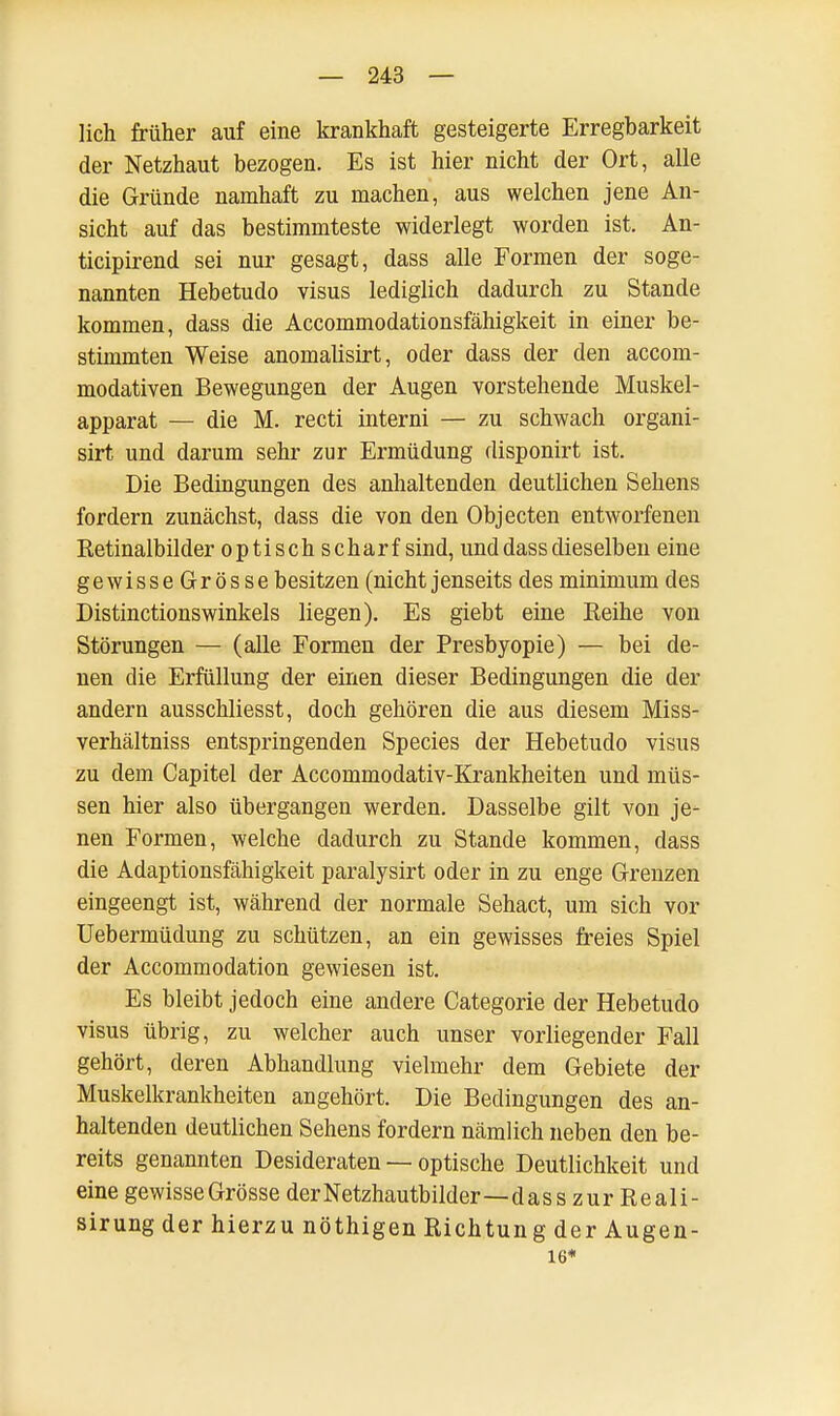 lieh früher auf eine krankhaft gesteigerte Erregbarkeit der Netzhaut bezogen. Es ist hier nicht der Ort, alle die Gründe namhaft zu machen, aus welchen jene An- sicht auf das bestimmteste widerlegt worden ist. An- tieipirend sei nur gesagt, dass alle Formen der soge- nannten Hebetudo visus lediglich dadurch zu Stande kommen, dass die Accommodationsfähigkeit in einer be- stimmten Weise anomalisirt, oder dass der den aecom- modativen Bewegungen der Augen vorstehende Muskel- apparat — die M. recti interni — zu schwach organi- sirt und darum sehr zur Ermüdung disponirt ist. Die Bedingungen des anhaltenden deutlichen Sehens fordern zunächst, dass die von den Objecten entworfenen Retinalbilder optisch scharf sind, und dass dieselben eine gewisseGrösse besitzen (nicht jenseits des minimum des Distinctionswinkels liegen). Es giebt eine Reihe von Störungen — (alle Formen der Presbyopie) — bei de- nen die Erfüllung der einen dieser Bedingungen die der andern ausschliesst, doch gehören die aus diesem Miss- verhältniss entspringenden Species der Hebetudo visus zu dem Capitel der Accommodativ-Krankheiten und müs- sen hier also übergangen werden. Dasselbe gilt von je- nen Formen, welche dadurch zu Stande kommen, dass die Adaptionsfähigkeit paralysirt oder in zu enge Grenzen eingeengt ist, während der normale Sehact, um sich vor Uebermüdung zu schützen, an ein gewisses freies Spiel der Accommodation gewiesen ist. Es bleibt jedoch eine andere Categorie der Hebetudo visus übrig, zu welcher auch unser vorliegender Fall gehört, deren Abhandlung vielmehr dem Gebiete der Muskelkrankheiten angehört. Die Bedingungen des an- haltenden deutlichen Sehens fordern nämlich neben den be- reits genannten Desideraten — optische Deutlichkeit und eine gewisseGrösse der Netzhautbilder—dass zur Reali- sirung der hierzu nöthigen Richtung der Augen- 16*