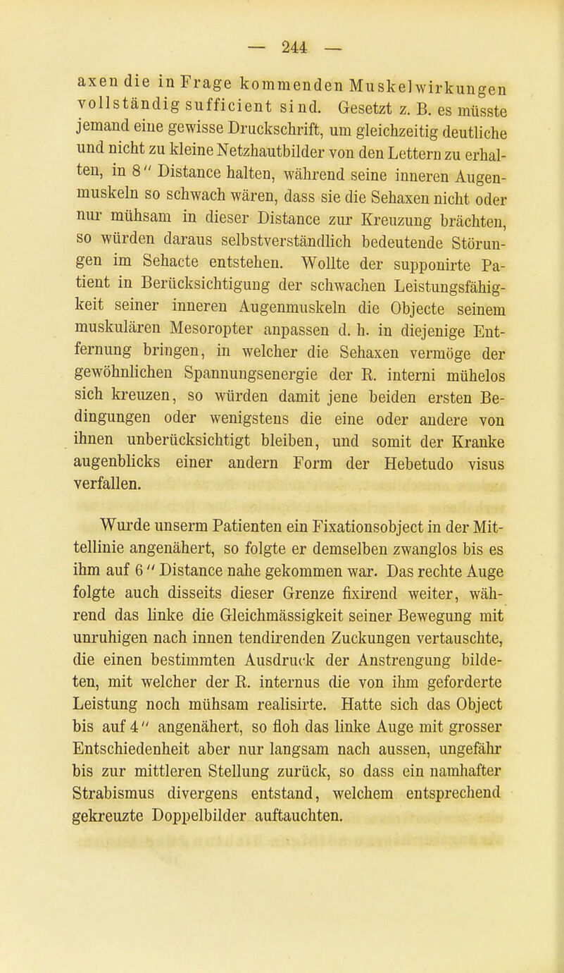 axendie in Frage kommenden Muskel Wirkungen vollständig sufficient sind. Gesetzt z. B. es müsste jemand eine gewisse Druckschrift, um gleichzeitig deutliche und nicht zu kleine Netzhautbilder von den Lettern zu erhal- ten, in 8  Distance halten, während seine inneren Augen- muskeln so schwach wären, dass sie die Sehaxen nicht oder nur mühsam in dieser Distance zur Kreuzung brächten, so würden daraus selbstverständlich bedeutende Störun- gen im Sehacte entstehen. Wollte der supponirte Pa- tient in Berücksichtigung der schwachen Leistungsfähig- keit seiner inneren Augenmuskeln die Objecte seinem muskulären Mesoropter anpassen d. h. in diejenige Ent- fernung bringen, in welcher die Sehaxen vermöge der gewöhnlichen Spannungsenergie der R. interni mühelos sich kreuzen, so würden damit jene beiden ersten Be- dingungen oder wenigstens die eine oder andere von ihnen unberücksichtigt bleiben, und somit der Kranke augenblicks einer andern Form der Hebetudo visus verfallen. Wurde unserm Patienten ein Fixationsobject in der Mit- tellinie angenähert, so folgte er demselben zwanglos bis es ihm auf 6  Distance nahe gekommen war. Das rechte Auge folgte auch disseits dieser Grenze fixirend weiter, wäh- rend das linke die Gleichmässigkeit seiner Bewegung mit unruhigen nach innen tendirenden Zuckungen vertauschte, die einen bestimmten Ausdruck der Anstrengung bilde- ten, mit welcher der R. internus die von ihm geforderte Leistung noch mühsam realisirte. Hatte sich das Object bis auf 4  angenähert, so floh das linke Auge mit grosser Entschiedenheit aber nur langsam nach aussen, ungefähr bis zur mittleren Stellung zurück, so dass ein namhafter Strabismus divergens entstand, welchem entsprechend gekreuzte Doppelbilder auftauchten.