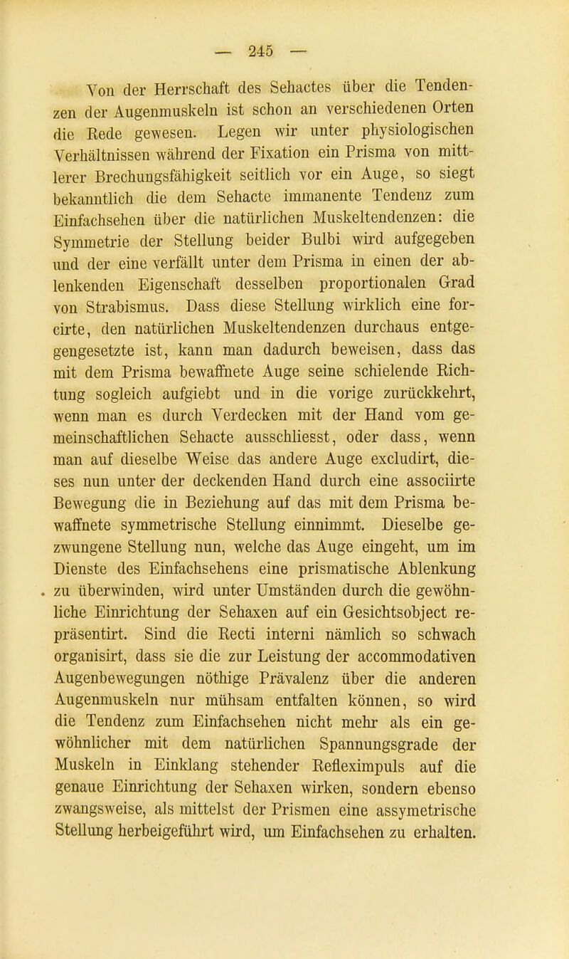 Von der Herrschaft des Sehactes über die Tenden- zen der Augenmuskeln ist schon an verschiedenen Orten die Rede gewesen. Legen wir unter physiologischen Verhältnissen während der Fixation ein Prisma von mitt- lerer Brechungsfähigkeit seitlich vor ein Auge, so siegt bekanntlich die dem Sehacte immanente Tendenz zum Einfachsehen über die natürlichen Muskeltendenzen: die Symmetrie der Stellung beider Bulbi wird aufgegeben und der eine verfällt unter dem Prisma in einen der ab- lenkenden Eigenschaft desselben proportionalen Grad von Strabismus. Dass diese Stellung wirklich eine for- cirte, den natürlichen Muskeltendenzen durchaus entge- gengesetzte ist, kann man dadurch beweisen, dass das mit dem Prisma bewaffnete Auge seine schielende Rich- tung sogleich aufgiebt und in die vorige zurückkehrt, wenn man es durch Verdecken mit der Hand vom ge- meinschaftlichen Sehacte ausschliesst, oder dass, wenn man auf dieselbe Weise das andere Auge excludirt, die- ses nun unter der deckenden Hand durch eine associirte Bewegung die in Beziehung auf das mit dem Prisma be- waffnete symmetrische Stellung einnimmt. Dieselbe ge- zwungene Stellung nun, welche das Auge eingeht, um im Dienste des Einfachsehens eine prismatische Ablenkung . zu überwinden, wird unter Umständen durch die gewöhn- liche Einrichtung der Sehaxen auf ein Gesichtsobject re- präsentirt. Sind die Recti interni nämlich so schwach organisirt, dass sie die zur Leistung der accommodativen Augenbewegungen nöthige Prävalenz über die anderen Augenmuskeln nur mühsam entfalten können, so wird die Tendenz zum Einfachsehen nicht mehr als ein ge- wöhnlicher mit dem natürlichen Spannungsgrade der Muskeln in Einklang stehender Refleximpuls auf die genaue Einrichtung der Sehaxen wirken, sondern ebenso zwangsweise, als mittelst der Prismen eine assymetrische Stellung herbeigeführt wird, um Einfachsehen zu erhalten.