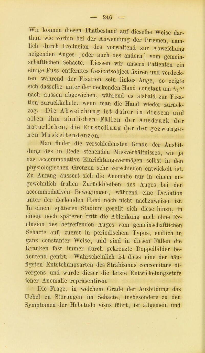 Wir können diesen Thatbestand auf dieselbe Weise dar- thun wie vorhin bei der Anwendung der Prismen, näm- lich durch Exclusion des vorwaltend zur Abweichung neigenden Auges [oder auch des andern] vom gemein- schaftlichen Sehacte. Liessen wir unsern Patienten ein einige Fuss entferntes Gesichtsobject fixiren und verdeck- ten während der Fixation sein linkes Auge, so zeigte sich dasselbe unter der deckenden Hand constant um V nach aussen abgewichen, während es alsbald zur Fixa- tion zurückkehrte, wenn man die Hand wieder zurück- zog. Die Abweichung ist daher in diesem und allen ihm ähnlichen Fällen der Ausdruck der natürlichen, die Einstellung der der gezwunge- nen Muskeltendenzen. Man findet die verschiedensten Grade der Ausbil- dung des in Rede stehenden Missverhältnisses, wie ja das accommodative Einrichtungsvermögen selbst in den physiologischen Grenzen sehr verschieden entwickelt ist. Zu Anfang äussert sich die Anomalie nur in einem un- gewöhnlich frühen Zurückbleiben des Auges bei den accommodativen Bewegungen, während eine Deviation unter der deckenden Hand noch nicht nachzuweisen ist. In einem späteren Stadium gesellt sich diese hinzu, in einem noch späteren tritt die Ablenkung auch ohne Ex- clusion des betreffenden Auges vom gemeinschaftlichen Sehacte auf, zuerst in periodischem Typus, endlich in ganz constanter Weise, und sind in diesen Fällen die Kranken fast immer durch gekreuzte Doppelbilder be- deutend genirt. Wahrscheinlich ist diess eine der häu- figsten Entstehungsarten des Strabismus concomitans di- vergens und würde dieser die Letzte Entwickelungsstufe jener Anomalie repräsentiren. Die Frage, in welchem Grade der Ausbildung das Uebel zu Störungen im Sehacte, insbesondere zu den Symptomen der Hebetudo visus führt, ist allgemein und