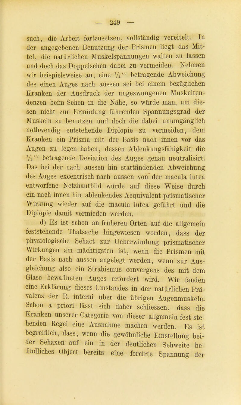 such, die Arbeit fortzusetzen, vollständig vereitelt. In der angegebenen Benutzung der Prismen liegt das Mit- tel, die natürlichen Muskelspannungen walten zu lassen und doch das Doppelsehen dabei zu vermeiden. Nehmen wir beispielsweise an, eine %' betragende Abweichung des einen Auges nach aussen sei bei einem bezüglichen Kranken der Ausdruck der ungezwungenen Muskelten- denzen beim Sehen in die Nähe, so würde man, um die- sen nicht zur Ermüdung führenden Spannungsgrad der Muskeln zu benutzen und doch die dabei unumgänglich nothwendig entstehende Diplopie zu vermeiden, dem Kranken ein Prisma mit der Basis nach innen vor das Augen zu legen haben, dessen Ablenkungsfähigkeit die betragende Deviation des Auges genau neutralisirt. Das bei der nach aussen hin stattfindenden Abweichung des Auges excentrisch nach aussen von der macula lutea entworfene Netzhautbild würde auf diese Weise durch ein nach innen hin ablenkendes Aequivalent prismatischer Wirkung wieder auf die macula lutea geführt und die Diplopie damit vermieden werden. d) Es ist schon an früheren Orten auf die allgemein feststehende Thatsache hingewiesen worden, dass der physiologische Sehact zur Ueberwindung prismatischer Wirkungen am mächtigsten ist, wenn die Prismen mit der Basis nach aussen angelegt werden, wenn zur Aus- gleichung also ein Strabismus convergens des mit dem Glase bewaffneten Auges erfordert wird. Wir fanden eine Erklärung dieses Umstandes in der natürlichen Prä- valenz der R. interni über die übrigen Augenmuskeln. Schon a priori lässt sich daher schliessen, dass die Kranken unserer Categorie von dieser allgemein fest ste- henden Regel eine Ausnahme machen werden. Es ist begreiflich, dass, wenn die gewöhnliche Einstellung bei- der Sehaxen auf ein in der deutlichen Sehweite be- findliches Object bereits eine forcirte Spannung der