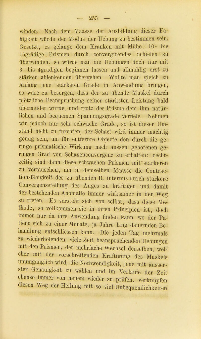 winden. Nach dem Maasse der Ausbildung dieser Fä- higkeit würde der Modus der Uebung zu bestimmen sein. Gesetzt, es gelänge dem Kranken mit Mühe, 10- bis lögrädige Prismen durch convergirendes Schielen zu überwinden, so würde man die Uebungen doch nur mit 3- bis 4grädigen beginnen lassen und allmählig erst zu stärker ablenkenden übergehen. Wollte man gleich zu Anfang jene stärksten Grade in Anwendung bringen, so wäre zu besorgen, dass der zu übende Muskel durch plötzliche Beanspruchung seiner stärksten Leistung bald übermüdet würde, und trotz des Prisma dem ihm natür- lichen und bequemen Spannungsgrade verfiele. Nehmen wir jedoch nur sehr schwache Grade, so ist dieser Um- stand nicht zu fürchten, der Sehact wird immer mächtig genug sein, um für entfernte Objecte den durch die ge- ringe prismatische Wirkung nach aussen gebotenen ge- ringen Grad von Sehaxenconvergenz zu erhalten: recht- zeitig sind dann diese schwachen Prismen mit* stärkeren zu vertauschen, um in demselben Maasse die Contrac- tionsfähigkeit des zu übenden R. internus durch stärkere Convergenzstellung des Auges zu kräftigen und damit der bestehenden Anomalie immer wirksamer in den Weg zu treten. Es versteht sich von selbst, dass diese Me- thode, so vollkommen sie in ihren Principien ist, doch immer nur da ihre Anwendung finden kann, wo der Pa- tient sich zu einer Monate, ja Jahre lang dauernden Be- handlung entschliessen kann. Die jeden Tag mehrmals zu wiederholenden, viele Zeit beanspruchenden Uebungen mit den Prismen, der mehrfache Wechsel derselben, wel- cher mit der vorschreitenden Kräftigung des Muskels unumgänglich wird, die Nothwendigkeit, jene mit äusser- ster Genauigkeit zu wählen und im Verlaufe der Zeit ebenso immer von neuem wieder zu prüfen, verknüpfen diesen Weg der Heilung mit so viel Unbequemlichkeiten