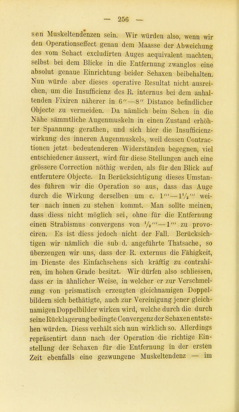 sen Muskeltendenzen sein. Wir würden also, wenn wil- den Operationseffect genau dem Maasse der Abweichung des vom Sehact excludirten Auges aequivalent machten, selbst bei dem Blicke in die Entfernung zwanglos eine absolut genaue Einrichtung beider Sehaxen beibehalten. Nun würde aber dieses operative Resultat nicht ausrei- chen, um die Insufficienz des R. internus bei dem anhal- tenden Fixiren näherer in 6—8 Distance befindlicher Objecte zu vermeiden. Da nämlich beim Sehen in die Nähe sämmtliche Augenmuskeln in einen Zustand erhöh- ter Spannung gerathen, und sich hier die Insufficienz- wirkung des inneren Augenmuskels, weil dessen Contrac- tionen jetzt bedeutenderen Widerständen begegnen, viel entschiedener äussert, wird für diese Stellungen auch eine grössere Correction nöthig werden, als für den Blick auf entferntere Objecte. In Berücksichtigung dieses Umstan- des führen wir die Operation so aus, dass das Auge durch die Wirkung derselben um c. 1' — l'A' wei- ter nach innen zu stehen kommt. Man sollte meinen, dass diess nicht möglich sei, ohne für die Entfernung einen Strabismus convergens von 1/2'—1' zu provo- ciren. Es ist diess jedoch nicht der Fall. Berücksich- tigen wir nämlich die sub d. angeführte Thatsache, so überzeugen wir uns, dass der R. externus die Fähigkeit, im Dienste des Einfachsehens sich kräftig zu contrahi- ren, im hohen Grade besitzt. Wir dürfen also schliessen, dass er in ähnlicher Weise, in welcher er zur Verschmel- zung von prismatisch erzeugten gleichnamigen Doppel- bildern sich bethätigte, auch zur Vereinigung jener gleich- namigen Doppelbilder wirken wird, welche durch die durch seine Rücklagerung bedingte Convergenz der Sehaxen entste- hen würden. Diess verhält sich nun wirklich so. Allerdings repräsentirt dann nach der Operation die richtige Ein- stellung der Sehaxen für die Entfernung in der ersten Zeit ebenfalls eine gezwungene Muskeltendenz — im