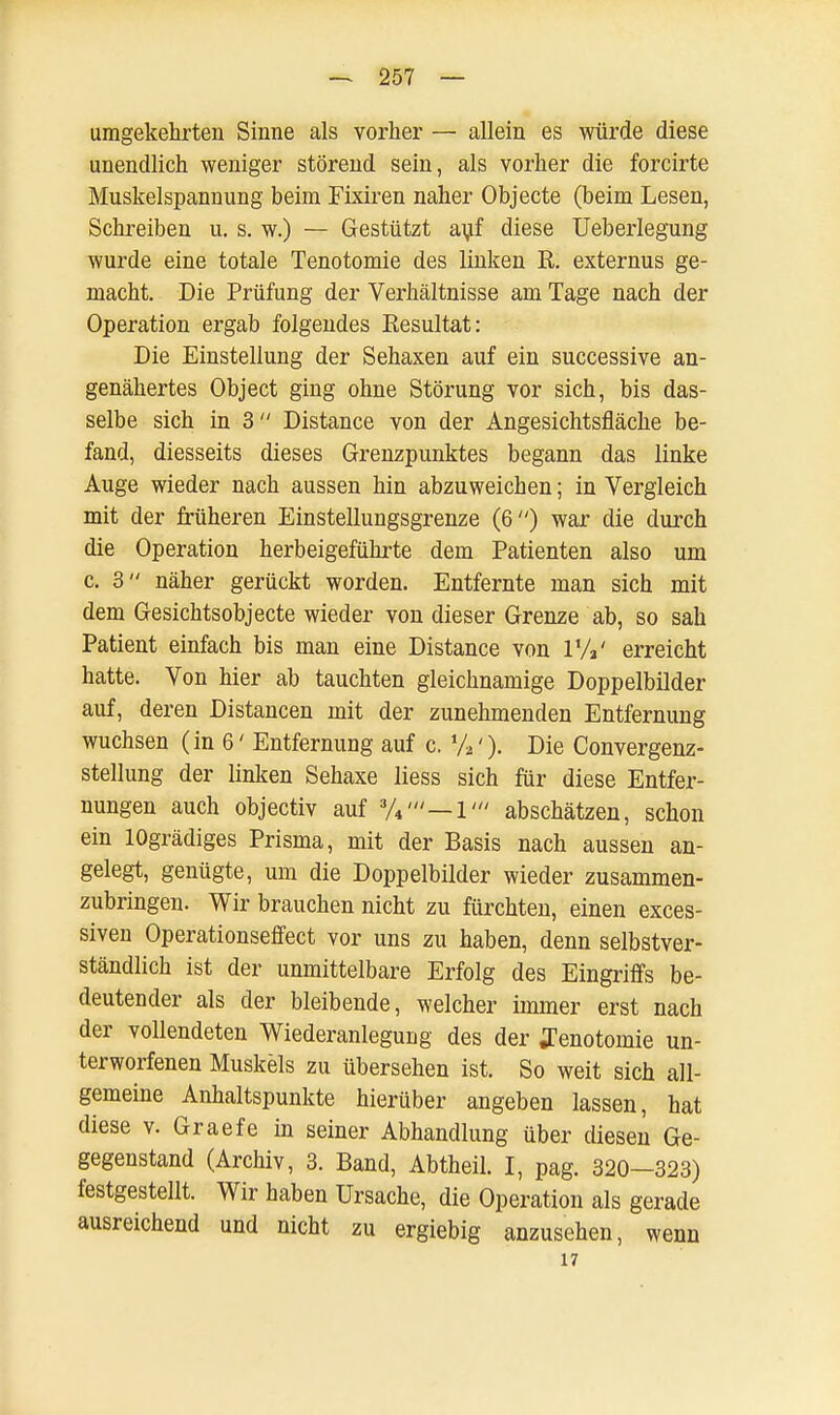 umgekehrten Sinne als vorher — allein es würde diese unendlich weniger störend sein, als vorher die forcirte Muskelspannung beim Fixiren naher Objecte (beim Lesen, Schreiben u. s. w.) — Gestützt auf diese Ueberlegung wurde eine totale Tenotomie des linken R. externus ge- macht. Die Prüfung der Verhältnisse am Tage nach der Operation ergab folgendes Resultat: Die Einstellung der Sehaxen auf ein successive an- genähertes Object ging ohne Störung vor sich, bis das- selbe sich in 3 Distance von der Angesichtsfläche be- fand, diesseits dieses Grenzpunktes begann das linke Auge wieder nach aussen hin abzuweichen; in Vergleich mit der früheren Einstellungsgrenze (6) war die durch die Operation herbeigeführte dem Patienten also um c. 3 näher gerückt worden. Entfernte man sich mit dem Gesichtsobjecte wieder von dieser Grenze ab, so sah Patient einfach bis man eine Distance von T/V erreicht hatte. Von hier ab tauchten gleichnamige Doppelbilder auf, deren Distancen mit der zunehmenden Entfernung wuchsen (in 6' Entfernung auf c. %'). Die Convergenz- stellung der linken Sehaxe liess sich für diese Entfer- nungen auch objectiv auf %'— 1' abschätzen, schon ein lOgrädiges Prisma, mit der Basis nach aussen an- gelegt, genügte, um die Doppelbilder wieder zusammen- zubringen. Wir brauchen nicht zu fürchten, einen exces- siven Operationseffect vor uns zu haben, denn selbstver- ständlich ist der unmittelbare Erfolg des Eingriffs be- deutender als der bleibende, welcher immer erst nach der vollendeten Wiederanlegurig des der ffenotomie un- terworfenen Muskels zu übersehen ist. So weit sich all- gemeine Anhaltspunkte hierüber angeben lassen, hat diese v. Graefe in seiner Abhandlung über diesen Ge- gegenstand (Archiv, 3. Band, Abtheil. I, pag. 320—323) festgestellt. Wir haben Ursache, die Operation als gerade ausreichend und nicht zu ergiebig anzusehen, wenn 17