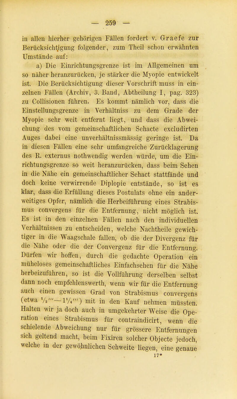 in allen hierher gehörigen Fällen fordert v. Graefe zur Berücksichtigung folgender, zum Theil schon erwähnten Umstände auf: a) Die Einrichtungsgrenze ist im Allgemeinen um so näher heranzurücken, je stärker die Myopie entwickelt ist. Die Berücksichtigung dieser Vorschrift muss in ein- zelnen Fällen (Archiv, 3. Band, Abtheilung I, pag. 323) zu Collisionen führen. Es kommt nämlich vor, dass die Einstellungsgrenze in Verhältniss zu dem Grade der Myopie sehr weit entfernt liegt, und dass die Abwei- chung des vom gemeinschaftlichen Sehacte excludirten Auges dabei eine unverhältnissmässig geringe ist. Da in diesen Fällen eine sehr umfangreiche Zurücklagerung des R. externus nothwendig werden würde, um die Ein- richtungsgrenze so weit heranzurücken, dass beim Sehen in die Nähe ein gemeinschaftlicher Sehact stattfände und doch keine verwirrende Diplopie entstände, so ist es klar, dass die Erfüllung dieses Postulats ohne ein ander- weitiges Opfer, nämlich die Herbeiführung eines Strabis- mus convergens für die Entfernung, nicht möglich ist. Es ist in den einzelnen Fällen nach den individuellen Verhältnissen zu entscheiden, welche Nachtheile gewich- tiger in die Waagschale fallen, ob die der Divergenz für die Nähe oder die der Convergenz für die Entfernung. Dürfen wir hoffen, durch die gedachte Operation ein müheloses gemeinschaftliches Einfachsehen für die Nähe herbeizuführen, so ist die Vollführung derselben selbst dann noch empfehlenswerth, wenn wir für die Entfernung auch einen gewissen Grad von Strabismus convergens (etwa — lW») mit in den Kauf nehmen müssten. Halten wir ja doch auch in umgekehrter Weise die Ope- ration eines Strabismus für contraindicirt, wenn die schielende Abweichung nur für grössere Entfernungen sich geltend macht, beim Fixiren solcher Objecte jedoch, welche in der gewöhnlichen Sehweite liegen, eine genaue 17*