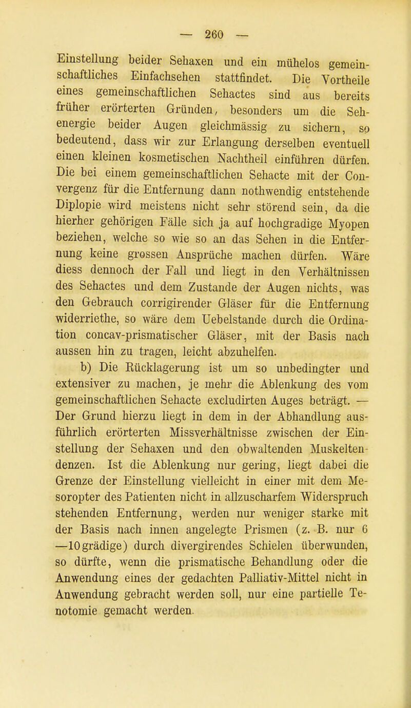 Einstellung beider Sehaxen und ein mühelos gemein- schaftliches Einfachsehen stattfindet. Die Vortheile eines gemeinschaftlichen Sehactes sind aus bereits früher erörterten Gründen, besonders um die Seh- energie beider Augen gleichmässig zu sichern, so bedeutend, dass wir zur Erlangung derselben eventuell einen kleinen kosmetischen Nachtheil einführen dürfen. Die bei einem gemeinschaftlichen Sehacte mit der Con- vergenz für die Entfernung dann nothwendig entstehende Diplopie wird meistens nicht sehr störend sein, da die hierher gehörigen Fälle sich ja auf hochgradige Myopen beziehen, welche so wie so an das Sehen in die Entfer- nung keine grossen Ansprüche machen dürfen. Wäre diess dennoch der Fall und liegt in den Verhältnissen des Sehactes und dem Zustande der Augen nichts, was den Gebrauch corrigirender Gläser für die Entfernung widerriethe, so wäre dem Uebelstande durch die Ordina- tion concav-prismatischer Gläser, mit der Basis nach aussen hin zu tragen, leicht abzuhelfen. b) Die Rücklagerung ist um so unbedingter und extensiver zu machen, je mehr die Ablenkung des vom gemeinschaftlichen Sehacte excludirten Auges beträgt. — Der Grund hierzu liegt in dem in der Abhandlung aus- führlich erörterten Missverhältnisse zwischen der Ein- stellung der Sehaxen und den obwaltenden Muskelten- denzen. Ist die Ablenkung nur gering, liegt dabei die Grenze der Einstellung vielleicht in einer mit dem Me- soropter des Patienten nicht in allzuscharfem Widerspruch stehenden Entfernung, werden nur weniger starke mit der Basis nach innen angelegte Prismen (z. B. nur 6 —lOgrädige) durch divergirendes Schielen überwunden, so dürfte, wenn die prismatische Behandlung oder die Anwendung eines der gedachten Palliativ-Mittel nicht in Anwendung gebracht werden soll, nur eine partielle Te- notomie gemacht werden.