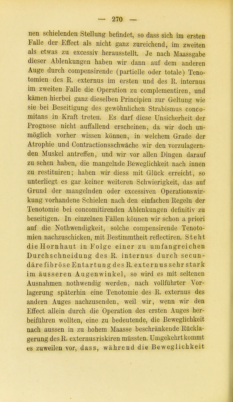 nen schielenden Stellung befindet, so dass sich im ersten Falle der Effect als nicht ganz zureichend, im zweiten als etwas zu excessiv herausstellt. Je nach Maassgabe dieser Ablenkungen haben wir dann auf dem anderen Auge durch compensirende (partielle oder totale) Teno- tomien des K. externus im ersten und des R. internus im zweiten Falle die Operation zu complementiren, und kämen hierbei ganz dieselben Principien zur Geltung wie sie bei Beseitigung des gewöhnlichen Strabismus conco- mitans in Kraft treten. Es darf diese Unsicherheit der Prognose nicht auffallend erscheinen, da wir doch un- möglich vorher wissen können, in welchem Grade der Atrophie und Contractionsschwäche wir den vorzulagern- den Muskel antreffen, und wir vor allen Dingen darauf zu sehen haben, die mangelnde Beweglichkeit nach innen zu restituiren; haben wir diess mit Glück erreicht, so unterliegt es gar keiner weiteren Schwierigkeit, das auf Grund der mangelnden oder excessiven Operations Wir- kung vorhandene Schielen nach den einfachen Regeln der Tenotomie bei concomitirenden Ablenkungen definitiv zu beseitigen. In einzelnen Fällen können wir schon a priori auf die Notwendigkeit, solche compensirende Tenoto- mien nachzuschicken, mit Bestimmtheit reflectiren. Steht die Hornhaut in Folge einer zu umfangreichen Durchschneidung des R. internus durch secun- däre fibröse Entartung des R. externus sehr stark im äusseren Augenwinkel, so wird es mit seltenen Ausnahmen nothwendig werden, nach vollführter Vor- lagerung späterhin eine Tenotomie des R. externus des andern Auges nachzusenden, weil wir, wenn wir den Effect allein durch die Operation des ersten Auges her- beiführen wollten, eine zu bedeutende, die Beweglichkeit nach aussen in zu hohem Maasse beschränkende Rückla- gerung desR. externus riskiren müssten. Unigekehrt kommt es zuweilen vor, dass, während die Beweglichkeit