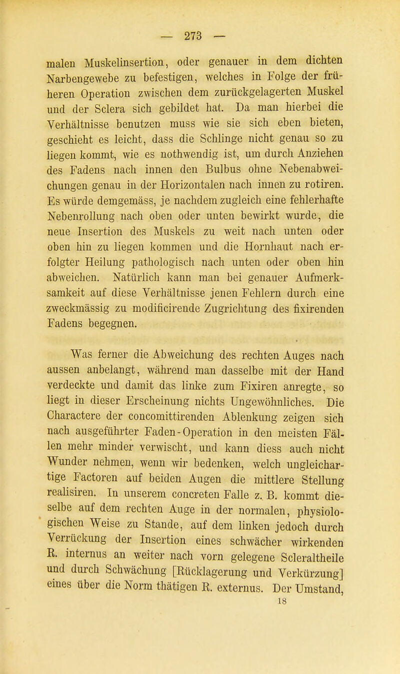 malen Muskelinsertion, oder genauer in dem dichten Narbengewebe zu befestigen, welches in Folge der frü- heren Operation zwischen dem zurückgelagerten Muskel und der Sclera sich gebildet hat. Da man hierbei die Verhältnisse benutzen muss wie sie sich eben bieten, geschieht es leicht, dass die Schlinge nicht genau so zu liegen kommt, wie es nothwendig ist, um durch Anziehen des Fadens nach innen den Bulbus ohne Nebenabwei- chungen genau in der Horizontalen nach innen zu rotiren. Es würde demgemäss, je nachdem zugleich eine fehlerhafte Nebenrollung nach oben oder unten bewirkt wurde, die neue Insertion des Muskels zu weit nach unten oder oben hin zu liegen kommen und die Hornhaut nach er- folgter Heilung pathologisch nach unten oder oben hin abweichen. Natürlich kann man bei genauer Aufmerk- samkeit auf diese Verhältnisse jenen Fehlern durch eine zweckmässig zu modificirende Zugrichtung des fixirenden Fadens begegnen. Was ferner die Abweichung des rechten Auges nach aussen anbelangt, während man dasselbe mit der Hand verdeckte und damit das linke zum Fixiren anregte, so liegt in dieser Erscheinung nichts Ungewöhnliches. Die Charactere der concomittirenden Ablenkung zeigen sich nach ausgeführter Faden-Operation in den meisten Fäl- len mehr minder verwischt, und kann diess auch nicht Wunder nehmen, wenn wir bedenken, welch ungleichar- tige Factoren auf beiden Augen die mittlere Stellung realisiren. In unserem concreten Falle z. B. kommt die- selbe auf dem rechten Auge in der normalen, physiolo- gischen Weise zu Stande, auf dem linken jedoch durch Verrückung der Insertion eines schwächer wirkenden R. internus an weiter nach vorn gelegene Scleraltheile und durch Schwächung [Rücklagerung und Verkürzung] eines über die Norm thätigen R. externus. Der Umstand, 18