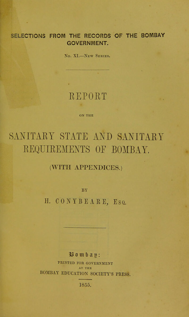 SELECTIONS FROM THE RECORDS OF THE BOMBAY GOVERNIYIENT. No. XI.—New Series. REPORT ON THE SANITARY STATE AND SANITARY REQUIREMENTS OE BOMBAY. (WITH APPENDICES.) BY H. CONYBEAHE, Esq. 33 0 in 1) a g: PRINTED FOR GOVERNMENT AT THE BOMBAY EDUCATION SOCIETY'S PRESS. 1855.