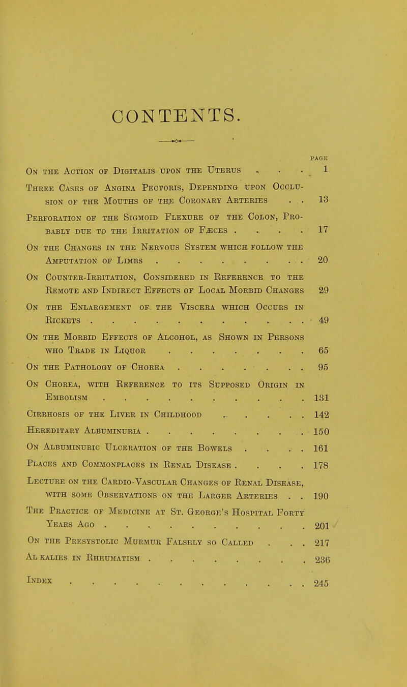 CONTENTS. PAGE On the Action of Digitalis upon the Uterus ., . .1 Three Cases of Angina Pectoris, Depending upon Occlu- sion of the Mouths of the Coronary Arteries . . 13 Perforation of the Sigmoid Flexure of the Colon, Pro- bably due to the Irritation of F.eces . . . .17 On the Changes in the Nervous System which follow the Amputation of Limbs 20 On Counter-Irritation, Considered in Eeference to the Kemote and Indirect Effects of Local Morbid Changes 29 On the Enlargement of. the Viscera which Occurs in Pickets 49 On the Morbid Effects of Alcohol, as Shown in Persons who Trade in Liquor 65 On the Pathology of Chorea 95 On Chorea, with Eeference to its Supposed Origin in Embolism 131 Cirrhosis of the Liver in Childhood 142 Hereditary Albuminuria 150 On Albuminuric Ulceration of the Bowels . . . . 161 Places and Commonplaces in Eenal Disease .... 178 Lecture on the Cardio-Vascular Changes of Eenal Disease, with some Observations on the Larger Arteries . . 190 The Practice of Medicine at St. George's Hospital Forty Years Ago 201 On the Presystolic Murmur Falsely so Called . . . 217 Al kalies in Eheumatism 236 Index 245