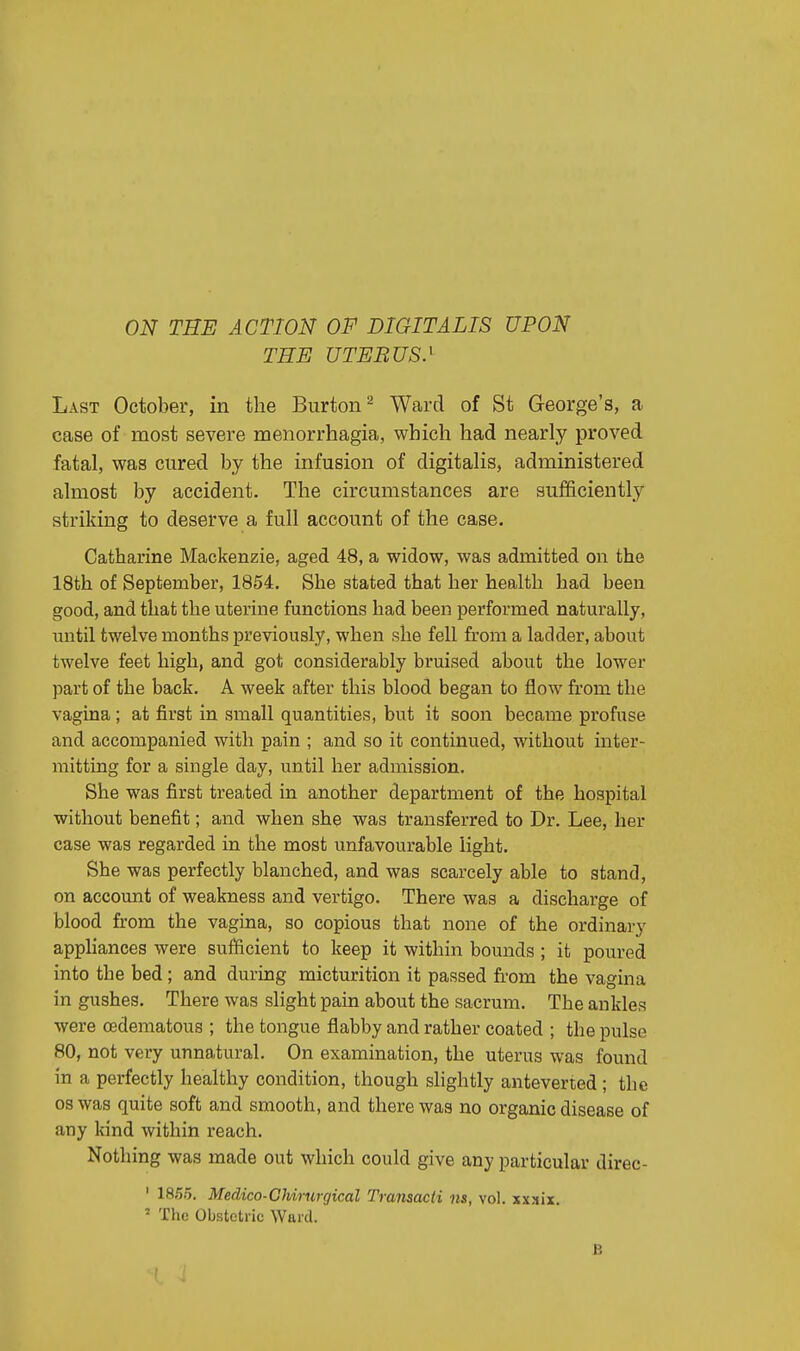 ON THE ACTION OF DIGITALIS UPON THE UTERUS.1 Last October, in the Burton2 Ward of St George's, a case of most severe menorrhagia, which had nearly proved fatal, was cured by the infusion of digitalis, administered almost by accident. The circumstances are sufficiently striking to deserve a full account of the case. Catharine Mackenzie, aged 48, a widow, was admitted on the 18th of September, 1854. She stated that her health had been good, and that the uterine functions had been performed naturally, until twelve months previously, when she fell from a ladder, about twelve feet high, and got considerably bruised about the lower part of the back. A week after this blood began to flow from the vagina; at first in small quantities, but it soon became profuse and accompanied with pain ; and so it continued, without inter- mitting for a single day, until her admission. She was first treated in another department of the hospital without benefit; and when she was transferred to Dr. Lee, her case was regarded in the most unfavourable light. She was perfectly blanched, and was scarcely able to stand, on account of weakness and vertigo. There was a discharge of blood from the vagina, so copious that none of the ordinary appliances were sufficient to keep it within bounds ; it poured into the bed ; and during micturition it passed from the vagina in gushes. There was slight pain about the sacrum. The ankles were edematous ; the tongue flabby and rather coated ; the pulse 80, not very unnatural. On examination, the uterus was found in a perfectly healthy condition, though slightly anteverted ; the os was quite soft and smooth, and there was no organic disease of any kind within reach. Nothing was made out which could give any particular direc- 1 1855. Medico-Chirurgical Transacti ns, vol. xxxix. ■ The Obstetric Ward. B