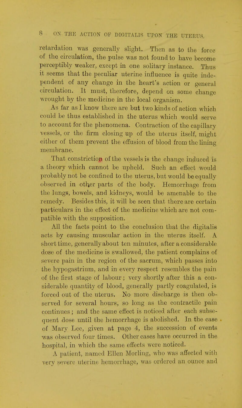 retardation was generally slight. Then as to the force of the circulation, the pulse was not found to have become perceptibly weaker, except in one solitary instance. Thus it seems that the peculiar uterine influence is quite inde- pendent of any change in the heart's action or general circulation. It must, therefore, depend on some change wrought by the medicine in the local organism. As far as I know there are but two kinds of action which could be thus established in the uterus which would serve to account for the phenomena. Contraction of the capillary vessels, or the firm closing up of the uterus itself, might either of them prevent the effusion of blood from the lining membrane. That constriction of the vessels is the change induced is a theory which cannot be upheld. Such an effect would probably not be confined to the uterus, but would be equally observed in other parts of the body. Hemorrhage from the lungs, bowels, and kidneys, would be amenable to the remedy. Besides this, it will be seen that there are certain particulars in the effect of the medicine which are not com- patible with the supposition. All the facts point to the conclusion that the digitalis acts by causing muscular action in the uterus itself. A short time, generally about ten minutes, after a considerable dose of the medicine is swallowed, the patient complains of severe pain in the region of the sacrum, which passes into the hypogastrium, and in every respect resembles the pain of the first stage of labour; very shortly after this a con- siderable quantity of blood, generally partly coagulated, is forced out of the uterus. No more discharge is then ob- served for several hours, so long as the contractile pain continues; and the same effect is noticed after each subse- quent dose until the hemorrhage is abolished. In the case ■ of Mary Lee, given at page 4, the succession of events was observed four times. Other cases have occurred in the hospital, in which the same effects were noticed. A patient, named Ellen Morling, who was affected with very severe uterine hemorrhage, was ordered an ounce and