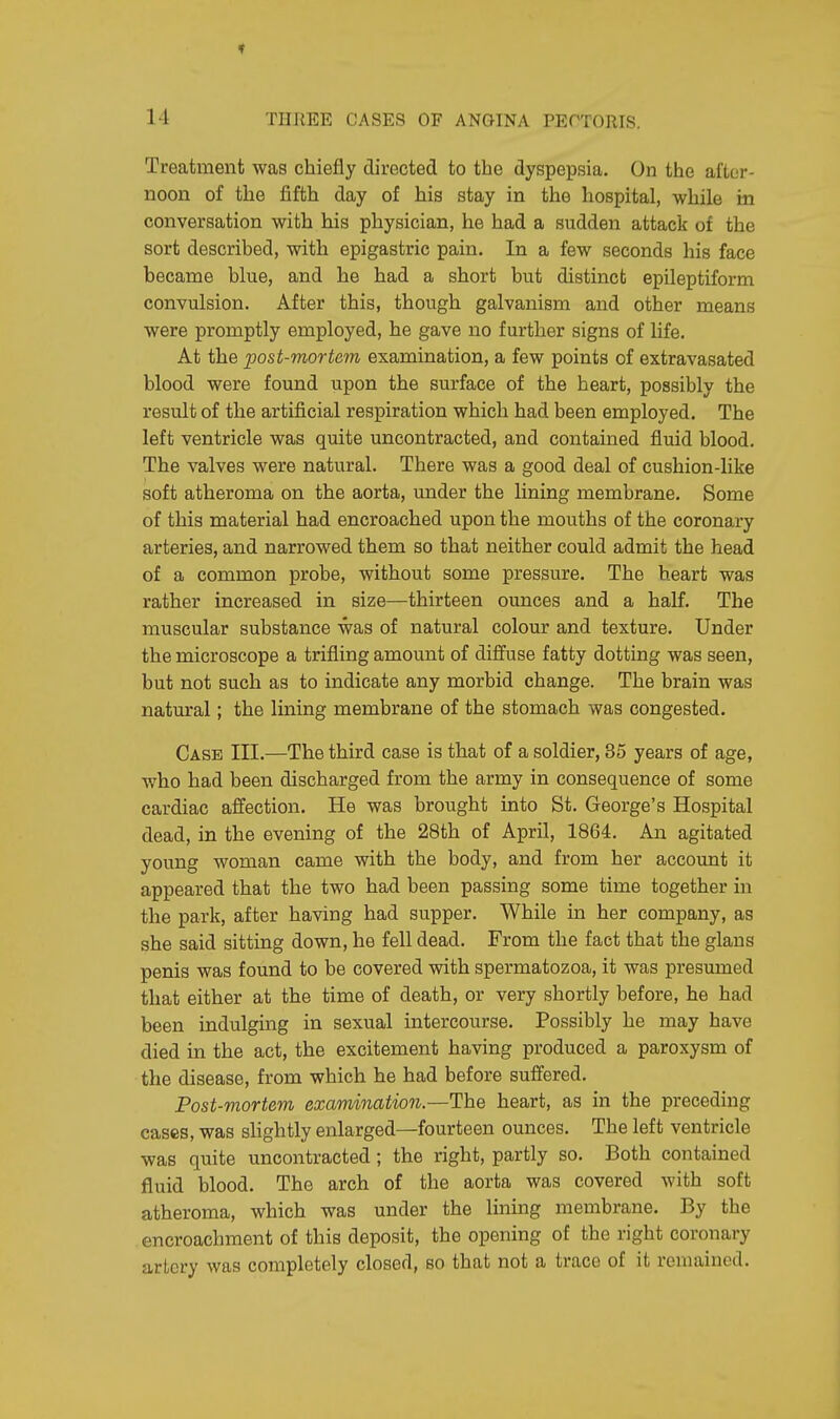 Treatment was chiefly directed to the dyspepsia. On the after- noon of the fifth day of his stay in the hospital, while in conversation with his physician, he had a sudden attack of the sort described, with epigastric pain. In a few seconds his face became blue, and he had a short but distinct epileptiform convulsion. After this, though galvanism and other means were promptly employed, he gave no further signs of life. At the post-mortem examination, a few points of extravasated blood were found upon the surface of the heart, possibly the result of the artificial respiration which had been employed. The left ventricle was quite uncontracted, and contained fluid blood. The valves were natural. There was a good deal of cushion-like soft atheroma on the aorta, under the lining membrane. Some of this material had encroached upon the mouths of the coronary arteries, and narrowed them so that neither could admit the head of a common probe, without some pressure. The heart was rather increased in size—thirteen ounces and a half. The muscular substance was of natural colour and texture. Under the microscope a trifling amount of diffuse fatty dotting was seen, but not such as to indicate any morbid change. The brain was natural; the lining membrane of the stomach was congested. Case III.—The third case is that of a soldier, 35 years of age, who had been discharged from the army in consequence of some cardiac affection. He was brought into St. George's Hospital dead, in the evening of the 28th of April, 1864. An agitated young woman came with the body, and from her account it appeared that the two had been passing some time together in the park, after having had supper. While in her company, as she said sitting down, he fell dead. From the fact that the glans penis was found to be covered with spermatozoa, it was presumed that either at the time of death, or very shortly before, he had been indulging in sexual intercourse. Possibly he may have died in the act, the excitement having produced a paroxysm of the disease, from which he had before suffered. Post-mortem examination.—The heart, as in the preceding cases, was slightly enlarged—fourteen ounces. The left ventricle was quite uncontracted; the right, partly so. Both contained fluid blood. The arch of the aorta was covered with soft atheroma, which was under the lining membrane. By the encroachment of this deposit, the opening of the right coronary artery was completely closed, so that not a trace of it remained.