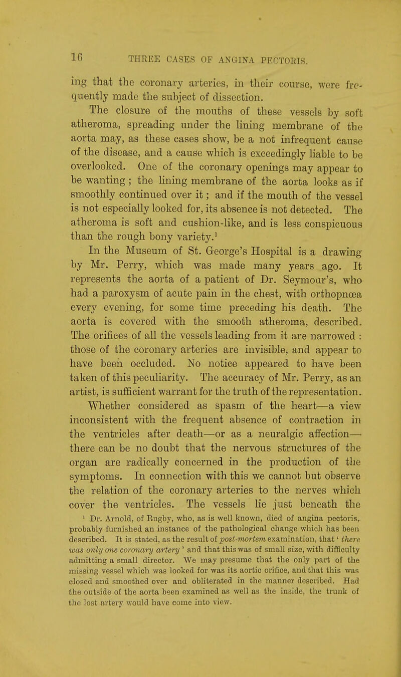 ing that the coronary arteries, in their course, were fre- quently made the subject of dissection. The closure of the mouths of these vessels by soft atheroma, spreading under the lining membrane of the aorta may, as these cases show, be a not infrequent cause of the disease, and a cause which is exceedingly liable to be overlooked. One of the coronary openings may appear to be wanting ; the lining membrane of the aorta looks as if smoothly continued over it; and if the mouth of the vessel is not especially looked for, its absence is not detected. The atheroma is soft and cushion-like, and is less conspicuous than the rough bony variety.1 In the Museum of St. George's Hospital is a drawing by Mr. Perry, which was made many years ago. It represents the aorta of a patient of Dr. Seymour's, who had a paroxysm of acute pain in the chest, with orthopnoea every evening, for some time preceding his death. The aorta is covered with the smooth atheroma, described. The orifices of all the vessels leading from it are narrowed : those of the coronary arteries are invisible, and appear to have been occluded. No notice appeared to have been taken of this peculiarity. The accuracy of Mr. Perry, as an artist, is sufficient warrant for the truth of the representation. Whether considered as spasm of the heart—a view inconsistent with the frequent absence of contraction in the ventricles after death—or as a neuralgic affection— there can be no doubt that the nervous structures of the organ are radically concerned in the production of the symptoms. In connection with this we cannot but observe the relation of the coronary arteries to the nerves which cover the ventricles. The vessels lie just beneath the 1 Dr. Arnold, of Eugby, who, as is well known, died of angina pectoris, probably furnished an instance of the pathological change which has been described. It is stated, as the result of post-mortem examination, that' there was only one coronary artery ' and that this was of small size, with difficulty admitting a small director. We may presume that the only part of the missing vessel which was looked for was its aortic orifice, and that this was closed and smoothed over and obliterated in the manner described. Had the outside of the aorta been examined as well as the inside, the trunk of the lost artery would have come into view.
