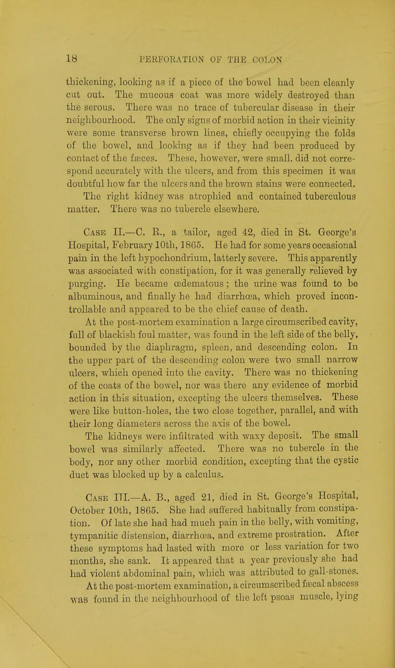 IB J'KRFORATION OF THE COLON thickening, looking as if a piece of the bowel had been cleanly cut out. The mucous coat was more widely destroyed than the serous. There was no trace of tubercular disease in their neighbourhood. The only signs of morbid action in their vicinity were some transverse brown lines, chiefly occupying the folds of the bowel, and looking as if they had been produced by contact of the fasces. These, however, were small, did not corre- spond accurately with the ulcers, and from this specimen it was doubtful how far the ulcers and the brown stains were connected. The right kidney was atrophied and contained tuberculous matter. There was no tubercle elsewhere. Case II.—C. R., a tailor, aged 42, died in St. George's Hospital, February 10th, 18G5. He had for some years occasional pain in the left hypochondrium, latterly severe. This apparently was associated with constipation, for it was generally relieved by purging. He became cedematous ; the urine was found to be albuminous, and finally he had diarrhoea, which proved incon- trollable and appeared to be the chief cause of death. At the post-mortem examination a large circumscribed cavity, full of blackish foul matter, was found in the left side of the belly, bounded by the diaphragm, spleen, and descending colon. In the upper part of the descending colon were two small narrow ulcers, which opened into the cavity. There was no thickening of the coats of the bowel, nor was there any evidence of morbid action in this situation, excepting the ulcers themselves. These were like button-holes, the two close together, parallel, and with their long diameters across the axis of the bowel. The kidneys were infiltrated with waxy deposit. The small bowel was similarly affected. There was no tubercle in the body, nor any other morbid condition, excepting that the cystic duct was blocked up by a calculus. Case ITI.—A. B., aged 21, died in St. George's Hospital, October 10th, 1865. She had suffered habitually from constipa- tion. Of late she had had much pain in the belly, with vomiting, tympanitic distension, diarrhoea, and extreme prostration. After these symptoms had lasted with more or less variation for two months, she sank. It appeared that a year previously she had had violent abdominal pain, which was attributed to gall-stones. At the post-mortem examination, a circumscribed frccal abscess was found in the neighbourhood of the left psoas muscle, lying