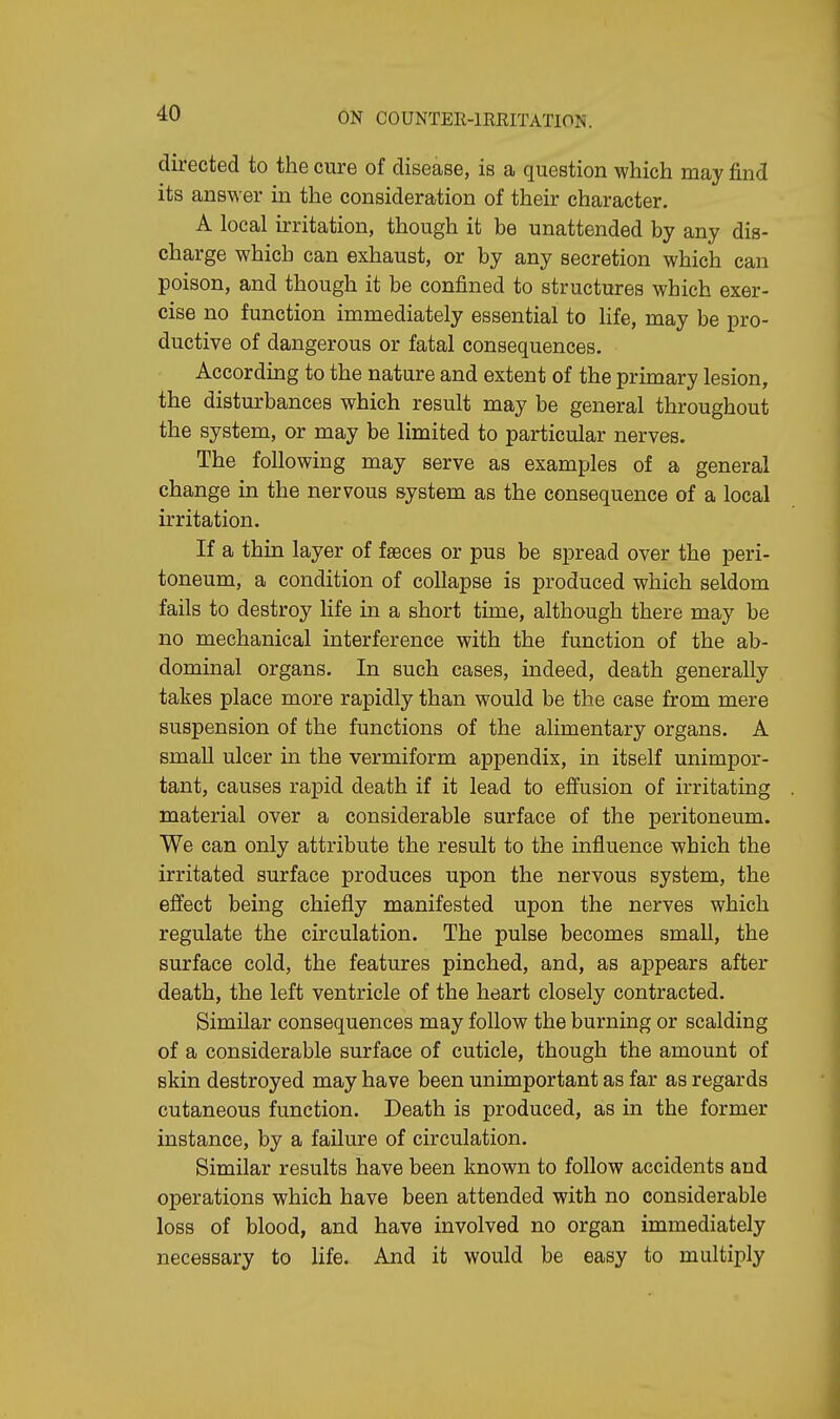 directed to the cure of disease, is a question which may find its answer in the consideration of their character. A local irritation, though it be unattended by any dis- charge which can exhaust, or by any secretion which can poison, and though it be confined to structures which exer- cise no function immediately essential to life, may be pro- ductive of dangerous or fatal consequences. According to the nature and extent of the primary lesion, the disturbances which result may be general throughout the system, or may be limited to particular nerves. The following may serve as examples of a general change in the nervous system as the consequence of a local irritation. If a thin layer of faeces or pus be spread over the peri- toneum, a condition of collapse is produced which seldom fails to destroy life in a short time, although there may be no mechanical interference with the function of the ab- dominal organs. In such cases, indeed, death generally takes place more rapidly than would be the case from mere suspension of the functions of the alimentary organs. A small ulcer in the vermiform appendix, in itself unimpor- tant, causes rapid death if it lead to effusion of irritating material over a considerable surface of the peritoneum. We can only attribute the result to the influence which the irritated surface produces upon the nervous system, the effect being chiefly manifested upon the nerves which regulate the circulation. The pulse becomes small, the surface cold, the features pinched, and, as appears after death, the left ventricle of the heart closely contracted. Similar consequences may follow the burning or scalding of a considerable surface of cuticle, though the amount of skin destroyed may have been unimportant as far as regards cutaneous function. Death is produced, as in the former instance, by a failure of circulation. Similar results have been known to follow accidents and operations which have been attended with no considerable loss of blood, and have involved no organ immediately necessary to life. And it would be easy to multiply