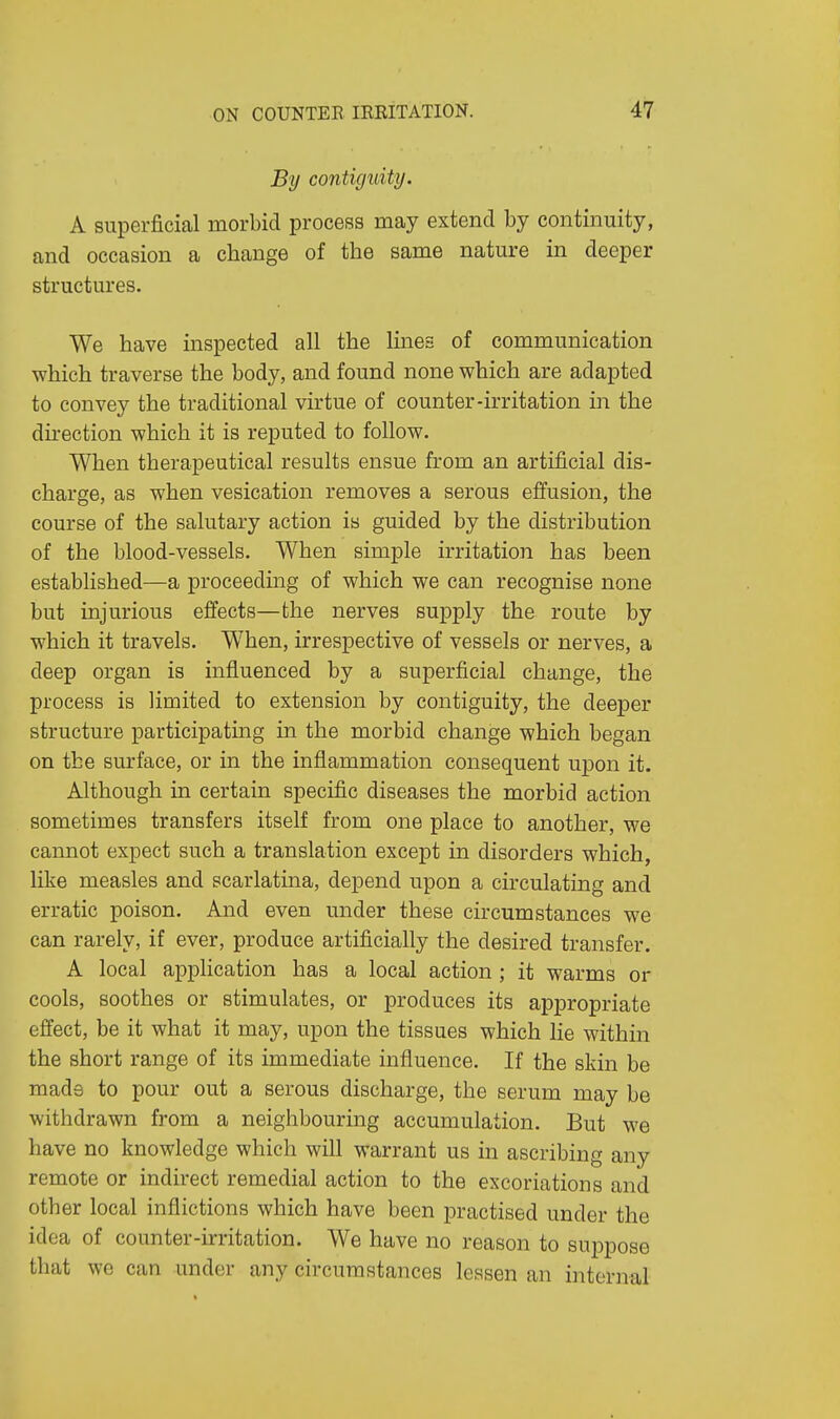 By contiguity. A superficial morbid process may extend by continuity, and occasion a change of the same nature in deeper structures. We have inspected all the lines of communication which traverse the body, and found none which are adapted to convey the traditional virtue of counter-irritation in the direction which it is reputed to follow. When therapeutical results ensue from an artificial dis- charge, as when vesication removes a serous effusion, the course of the salutary action is guided by the distribution of the blood-vessels. When simple irritation has been established—a proceeding of which we can recognise none but injurious effects—the nerves supply the route by which it travels. When, irrespective of vessels or nerves, a deep organ is influenced by a superficial change, the process is limited to extension by contiguity, the deeper structure participating in the morbid change which began on the surface, or in the inflammation consequent upon it. Although in certain specific diseases the morbid action sometimes transfers itself from one place to another, we cannot expect such a translation except in disorders which, like measles and scarlatina, depend upon a circulating and erratic poison. And even under these circumstances we can rarely, if ever, produce artificially the desired transfer. A local application has a local action ; it warms or cools, soothes or stimulates, or produces its appropriate effect, be it what it may, upon the tissues which lie within the short range of its immediate influence. If the skin be made to pour out a serous discharge, the serum may be withdrawn from a neighbouring accumulation. But we have no knowledge which will warrant us in ascribing any remote or indirect remedial action to the excoriations and other local inflictions which have been practised under the idea of counter-irritation. We have no reason to suppose that we can under any circumstances lessen an internal