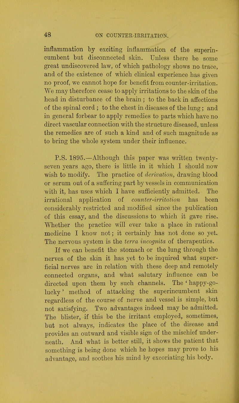 inflammation by exciting inflammation of the superin- cumbent but disconnected skin. Unless there be some great undiscovered law, of which pathology shows no trace, and of the existence of which clinical experience has given no proof, we cannot hope for benefit from counter-irritation. We may therefore cease to apply irritations to the skin of the head in disturbance of the brain ; to the back in affections of the spinal cord ; to the chest in diseases of the lung: and in general forbear to apply remedies to parts which have no direct vascular connection with the structure diseased, unless the remedies are of such a kind and of such magnitude as to bring the whole system under their influence. P.S. 1895.—Although this paper was written twenty- seven years ago, there is little in it which I should now wish to modify. The practice of derivation, drawing blood or serum out of a suffering part by vessels in communication with it, has uses which I have sufficiently admitted. The irrational application of counter-irritation has been considerably restricted and modified since the publication of this essay, and the discussions to which it gave rise. Whether the practice will ever take a place in rational medicine I know not; it certainly has not done so yet. The nervous system is the terra incognita of therapeutics. If we can benefit the stomach or the lung through the nerves of the skin it has yet to be inquired what super- ficial nerves are in relation with these deep and remotely connected organs, and what salutary influence can be directed upon them by such channels. The ' happy-go- lucky ' method of attacking the superincumbent skin regardless of the course of nerve and vessel is simple, but not satisfying. Two advantages indeed may be admitted. The blister, if this be the irritant employed, sometimes, but not always, indicates the place of the disease and provides an outward and visible sign of the mischief under- neath. And what is better still, it shows the patient that something is being done which he hopes may prove to his advantage, and soothes his mind by excoriating his body.