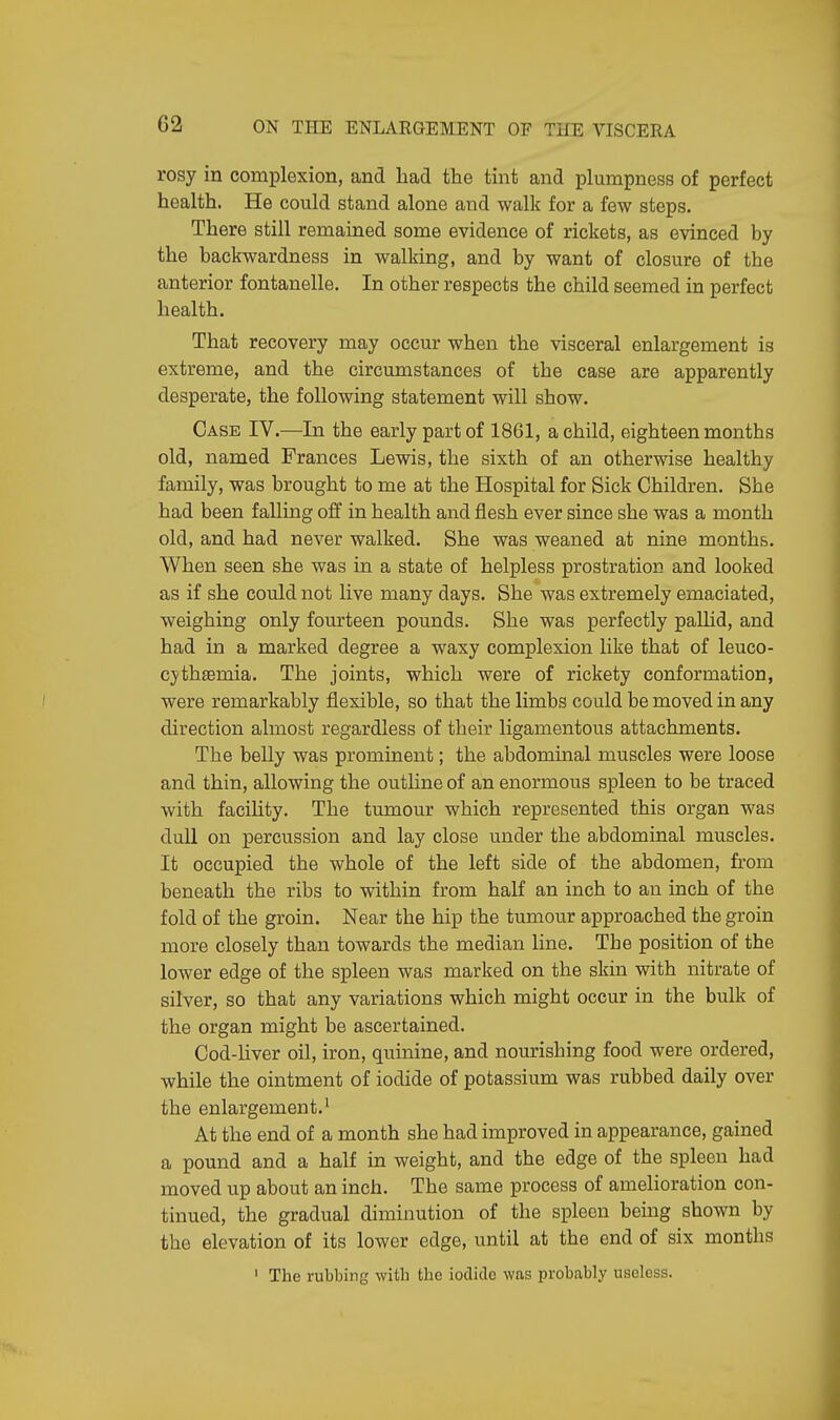 G2 rosy in complexion, and had the tint and plumpness of perfect health. He could stand alone and walk for a few steps. There still remained some evidence of rickets, as evinced by the backwardness in walking, and by want of closure of the anterior fontanelle. In other respects the child seemed in perfect health. That recovery may occur when the visceral enlargement is extreme, and the circumstances of the case are apparently desperate, the following statement will show. Case IV.—In the early part of 1861, a child, eighteen months old, named Frances Lewis, the sixth of an otherwise healthy family, was brought to me at the Hospital for Sick Children. She had been falling off in health and flesh ever since she was a month old, and had never walked. She was weaned at nine months. When seen she was in a state of helpless prostration and looked as if she could not live many days. She was extremely emaciated, weighing only fourteen pounds. She was perfectly pallid, and had in a marked degree a waxy complexion like that of leuco- cythaemia. The joints, which were of rickety conformation, were remarkably flexible, so that the limbs could be moved in any direction almost regardless of their ligamentous attachments. The belly was prominent; the abdominal muscles were loose and thin, allowing the outline of an enormous spleen to be traced with facility. The tumour which represented this organ was dull on percussion and lay close under the abdominal muscles. It occupied the whole of the left side of the abdomen, from beneath the ribs to within from half an inch to an inch of the fold of the groin. Near the hip the tumour approached the groin more closely than towards the median line. The position of the lower edge of the spleen was marked on the skin with nitrate of silver, so that any variations which might occur in the bulk of the organ might be ascertained. Cod-liver oil, iron, quinine, and nourishing food were ordered, while the ointment of iodide of potassium was rubbed daily over the enlargement.1 At the end of a month she had improved in appearance, gained a pound and a half in weight, and the edge of the spleen had moved up about an inch. The same process of amelioration con- tinued, the gradual diminution of the spleen being shown by the elevation of its lower edge, until at the end of six months