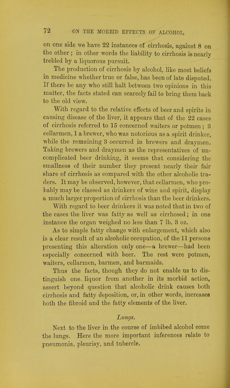 on one side we have 22 instances of cirrhosis, against 8 on the other ; in other words the liability to cirrhosis is nearly trebled by a liquorous pursuit. The production of cirrhosis by alcohol, like most beliefs in medicine whether true or false, has been of late disputed. If there be any who still halt between two opinions in this matter, the facts stated can scarcely fail to bring them back to the old view. With regard to the relative effects of beer and spirits in causing disease of the liver, it appears that of the 22 cases of cirrhosis referred to 15 concerned waiters or potmen; 3 cellarmen, 1 a brewer, who was notorious as a spirit drinker, while the remaining 3 occurred in brewers and draymen. Taking brewers and draymen as the representatives of un- complicated beer drinking, it seems that considering the smallness of their number they present nearly their fair share of cirrhosis as compared with the other alcoholic tra- ders. It may be observed, however, that cellarmen, who pro- bably may be classed as drinkers of wine and spirit, display a much larger proportion of cirrhosis than the beer drinkers. With regard to beer drinkers it was noted that in two of the cases the liver was fatty as well as cirrhosed; in one instance the organ weighed no less than 7 lb. 3 oz. As to simple fatty change with enlargement, which also is a clear result of an alcoholic occupation, of the 11 persons presenting this alteration only one—a brewer—had been especially concerned with beer. The rest were potmen, waiters, cellarmen, barmen, and barmaids. Thus the facts, though they do not enable us to dis- tinguish one- liquor from another in its morbid action, assert beyond question that alcoholic drink causes both cirrhosis and fatty deposition, or, in other words, increases both the fibroid and the fatty elements of the liver. Lungs. Next to the liver in the course of imbibed alcohol come the lungs. Here the more important inferences relate to pneumonia, pleurisy, and tubercle.