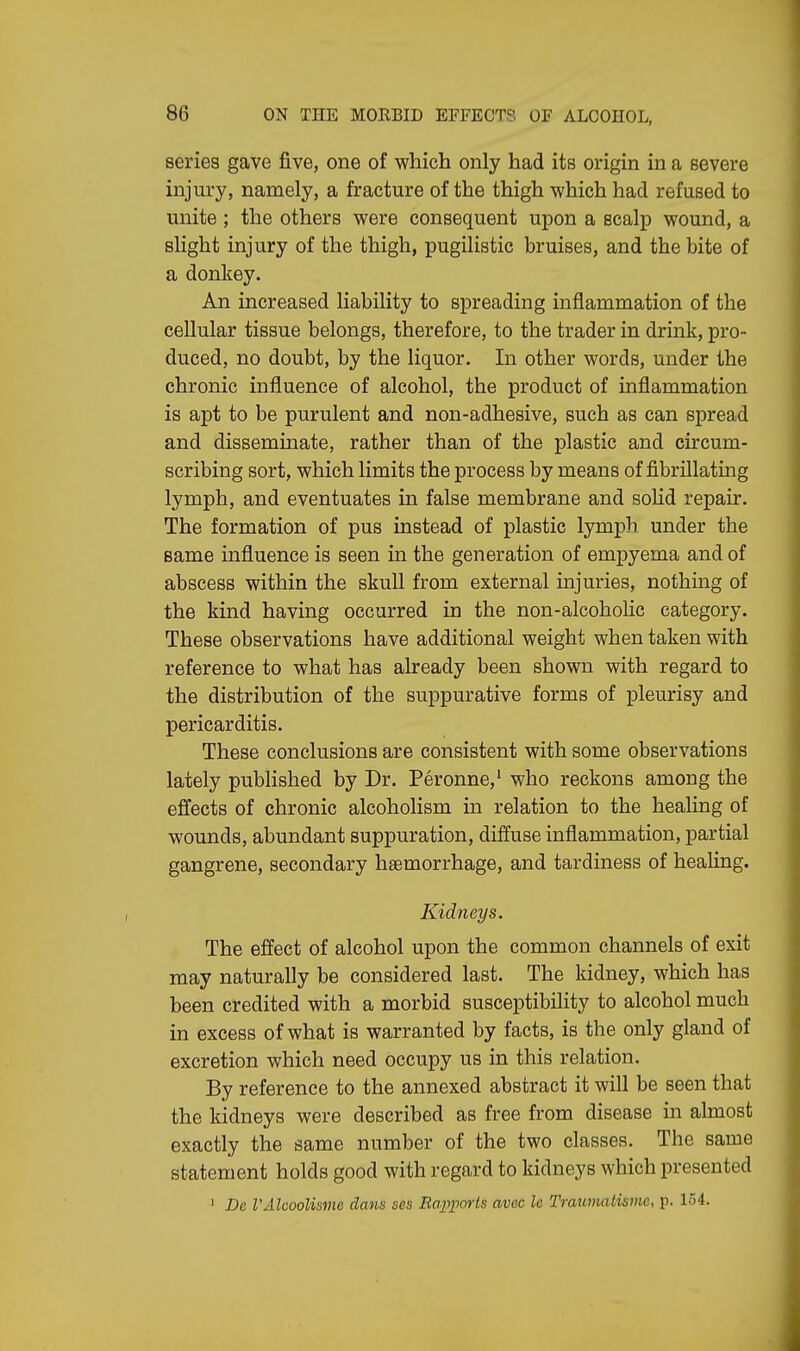 series gave five, one of which only had its origin in a severe injury, namely, a fracture of the thigh which had refused to unite ; the others were consequent upon a scalp wound, a slight injury of the thigh, pugilistic bruises, and the bite of a donkey. An increased liability to spreading inflammation of the cellular tissue belongs, therefore, to the trader in drink, pro- duced, no doubt, by the liquor. In other words, under the chronic influence of alcohol, the product of inflammation is apt to be purulent and non-adhesive, such as can spread and disseminate, rather than of the plastic and circum- scribing sort, which limits the process by means of fibrillating lymph, and eventuates in false membrane and solid repair. The formation of pus instead of plastic lymph under the same influence is seen in the generation of empyema and of abscess within the skull from external injuries, nothing of the kind having occurred in the non-alcoholic category. These observations have additional weight when taken with reference to what has already been shown with regard to the distribution of the suppurative forms of pleurisy and pericarditis. These conclusions are consistent with some observations lately published by Dr. Peronne,1 who reckons among the effects of chronic alcoholism in relation to the healing of wounds, abundant suppuration, diffuse inflammation, partial gangrene, secondary haemorrhage, and tardiness of healing. Kidneys. The effect of alcohol upon the common channels of exit may naturally be considered last. The kidney, which has been credited with a morbid susceptibility to alcohol much in excess of what is warranted by facts, is the only gland of excretion which need occupy us in this relation. By reference to the annexed abstract it will be seen that the kidneys were described as free from disease in almost exactly the same number of the two classes. The same statement holds good with regard to kidneys which presented 1 Dc VAlcoolisme dans ses Rapports avec le Traumatisms p. 154.