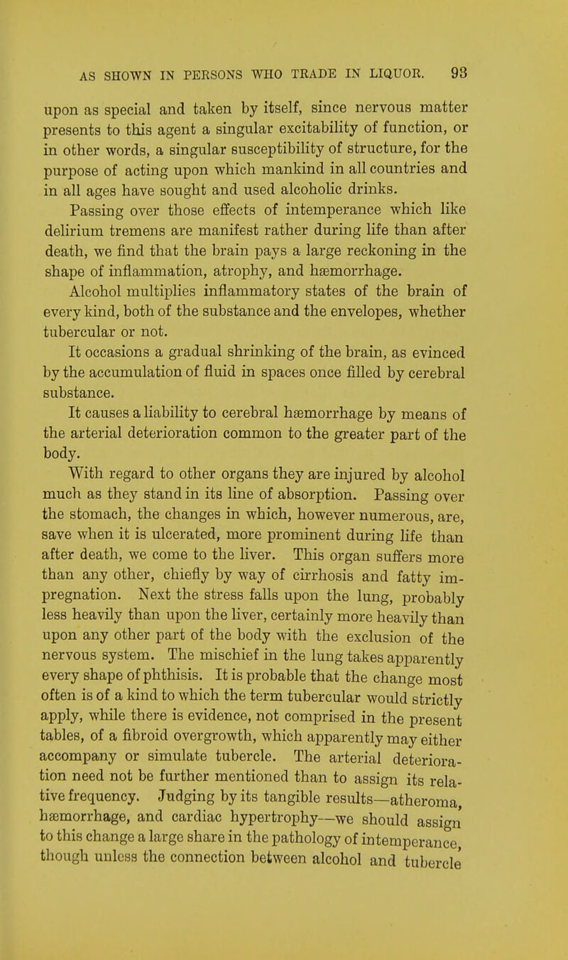 upon as special and taken by itself, since nervous matter presents to this agent a singular excitability of function, or in other words, a singular susceptibility of structure, for the purpose of acting upon which mankind in all countries and in all ages have sought and used alcoholic drinks. Passing over those effects of intemperance which like delirium tremens are manifest rather during life than after death, we find that the brain pays a large reckoning in the shape of inflammation, atrophy, and haemorrhage. Alcohol multiplies inflammatory states of the brain of every kind, both of the substance and the envelopes, whether tubercular or not. It occasions a gradual shrinking of the brain, as evinced by the accumulation of fluid in spaces once filled by cerebral substance. It causes a liability to cerebral haemorrhage by means of the arterial deterioration common to the greater part of the body. With regard to other organs they are injured by alcohol much as they stand in its line of absorption. Passing over the stomach, the changes in which, however numerous, are, save when it is ulcerated, more prominent during life than after death, we come to the liver. This organ suffers more than any other, chiefly by way of cirrhosis and fatty im- pregnation. Next the stress falls upon the lung, probably less heavily than upon the liver, certainly more heavily than upon any other part of the body with the exclusion of the nervous system. The mischief in the lung takes apparently every shape of phthisis. It is probable that the change most often is of a kind to which the term tubercular would strictly apply, while there is evidence, not comprised in the present tables, of a fibroid overgrowth, which apparently may either accompany or simulate tubercle. The arterial deteriora- tion need not be further mentioned than to assign its rela- tive frequency. Judging by its tangible results—atheroma, haemorrhage, and cardiac hypertrophy—we should assign to this change a large share in the pathology of intemperance though unless the connection between alcohol and tubercle