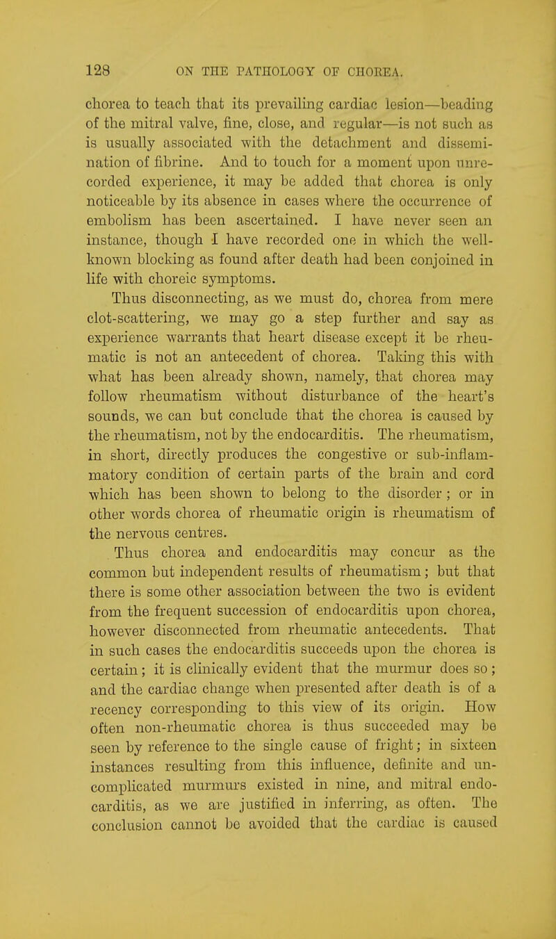 chorea to teach that its prevailing cardiac lesion—beading of the mitral valve, fine, close, and regular—is not such as is usually associated with the detachment and dissemi- nation of fibrine. And to touch for a moment upon unre- corded experience, it may be added that chorea is only noticeable by its absence in cases where the occurrence of embolism has been ascertained. I have never seen an instance, though I have recorded one in which the well- known blocking as found after death had been conjoined in life with choreic symptoms. Thus disconnecting, as we must do, chorea from mere clot-scattering, we may go a step further and say as experience warrants that heart disease except it be rheu- matic is not an antecedent of chorea. Taking this with what has been already shown, namely, that chorea may follow rheumatism without disturbance of the heart's sounds, we can but conclude that the chorea is caused by the rheumatism, not by the endocarditis. The rheumatism, in short, directly produces the congestive or sub-inflam- matory condition of certain parts of the brain and cord which has been shown to belong to the disorder ; or in other words chorea of rheumatic origin is rheumatism of the nervous centres. Thus chorea and endocarditis may concur as the common but independent results of rheumatism; but that there is some other association between the two is evident from the frequent succession of endocarditis upon chorea, however disconnected from rheumatic antecedents. That in such cases the endocarditis succeeds upon the chorea is certain; it is clinically evident that the murmur does so; and the cardiac change when presented after death is of a recency corresponding to this view of its origin. How often non-rheumatic chorea is thus succeeded may be seen by reference to the single cause of fright; in sixteen instances resulting from this influence, definite and un- complicated murmurs existed in nine, and mitral endo- carditis, as we are justified in inferring, as often. Tbe conclusion cannot bo avoided that the cardiac is caused