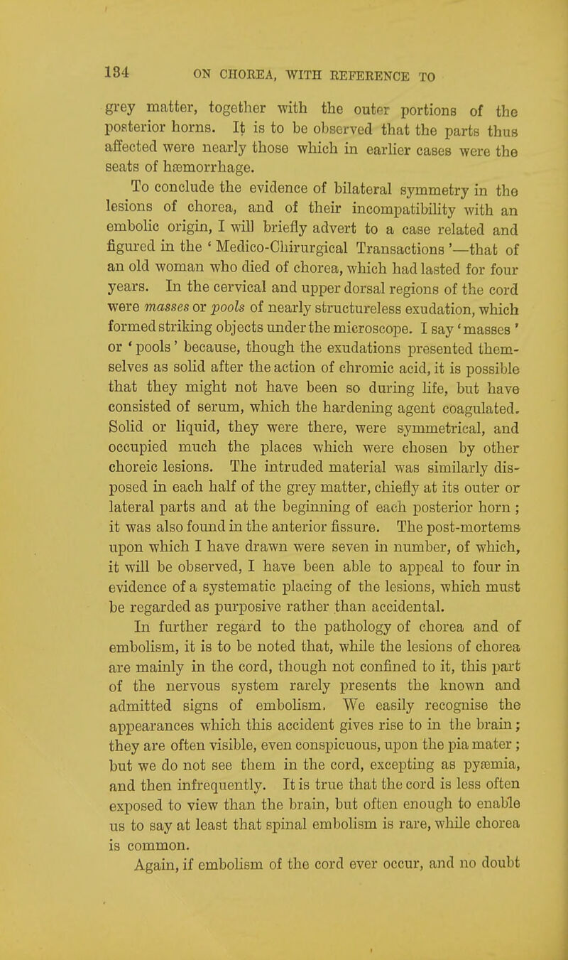 grey matter, together with the outer portions of the posterior horns. It is to be observed that the parts thus affected were nearly those which in earlier cases were the seats of haemorrhage. To conclude the evidence of bilateral symmetry in the lesions of chorea, and of their incompatibility with an embolic origin, I will briefly advert to a case related and figured in the ' Medico-Chirurgical Transactions '—that of an old woman who died of chorea, which had lasted for four years. In the cervical and upper dorsal regions of the cord were masses or pools of nearly structureless exudation, which formed striking objects under the microscope. I say 'masses ' or ' pools' because, though the exudations presented them- selves as solid after the action of chromic acid, it is possible that they might not have been so during life, but have consisted of serum, which the hardening agent coagulated. Solid or liquid, they were there, were symmetrical, and occupied much the places which were chosen by other choreic lesions. The intruded material was similarly dis- posed in each half of the grey matter, chiefly at its outer or lateral parts and at the beginning of each posterior horn ; it was also found in the anterior fissure. The post-mortems upon which I have drawn were seven in number, of which, it will be observed, I have been able to appeal to four in evidence of a systematic placing of the lesions, which must be regarded as purposive rather than accidental. In further regard to the pathology of chorea and of embolism, it is to be noted that, while the lesions of chorea are mainly in the cord, though not confined to it, this part of the nervous system rarely presents the known and admitted signs of embolism, We easily recognise the appearances which this accident gives rise to in the brain; they are often visible, even conspicuous, upon the pia mater ; but we do not see them in the cord, excepting as pyaamia, and then infrequently. It is true that the cord is less often exposed to view than the brain, but often enough to enable us to say at least that spinal embolism is rare, while chorea is common. Again, if embolism of the cord ever occur, and no doubt