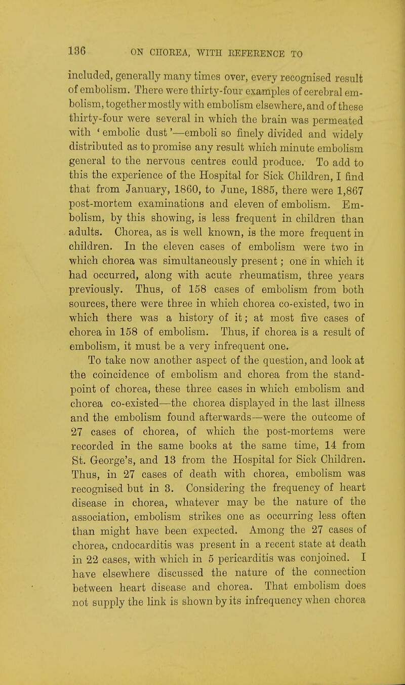 included, generally many times over, every recognised result of embolism. There were thirty-four examples of cerebral em- bolism, together mostly with embolism elsewhere, and of these thirty-four were several in which the brain was permeated with ' embolic dust'—emboli so finely divided and widely distributed as to promise any result which minute embolism general to the nervous centres could produce. To add to this the experience of the Hospital for Sick Children, I find that from January, 1860, to June, 1885, there were 1,867 post-mortem examinations and eleven of embolism. Em- bolism, by this showing, is less frequent in children than adults. Chorea, as is well known, is the more frequent in children. In the eleven cases of embolism were two in which chorea was simultaneously present; one in which it had occurred, along with acute rheumatism, three years previously. Thus, of 158 cases of embolism from both sources, there were three in which chorea co-existed, two in which there was a history of it; at most five cases of chorea in 158 of embolism. Thus, if chorea is a result of embolism, it must be a very infrequent one. To take now another aspect of the question, and look at the coincidence of embolism and chorea from the stand- point of chorea, these three cases in which embolism and chorea co-existed—the chorea displayed in the last illness and the embolism found afterwards—were the outcome of 27 cases of chorea, of which the post-mortems were recorded in the same books at the same time, 14 from St. George's, and 13 from the Hospital for Sick Children. Thus, in 27 cases of death with chorea, embolism was recognised but in 3. Considering the frequency of heart disease in chorea, whatever may be the nature of the association, embolism strikes one as occurring less often than might have been expected. Among the 27 cases of chorea, endocarditis was present in a recent state at death in 22 cases, with which in 5 pericarditis was conjoined. I have elsewhere discussed the nature of the connection between heart disease and chorea. That embolism does not supply the link is shown by its infrequency when chorea