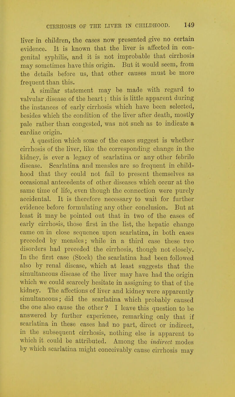 liver in children, the cases now presented give no certain evidence. It is known that the liver is affected in con- genital syphilis, and it is not improbable that cirrhosis may sometimes have this origin. But it would seem, from the details before us, that other causes must be more frequent than this. A similar statement may be made with regard to valvular disease of the heart; this is little apparent during the instances of early cirrhosis which have been selected, besides which the condition of the liver after death, mostly pale rather than congested, was not such as to indicate a cardiac origin. A question which some of the cases suggest is whether cirrhosis of the liver, like the corresponding change in the kidney, is ever a legacy of scarlatina or any other febrile disease. Scarlatina and measles are so frequent in child- hood that they could not fail to present themselves as occasional antecedents of other diseases which occur at the same time of life, even though the connection were purely accidental. It is therefore necessary to wait for further evidence before formulating any other conclusion. But at least it may be pointed out that in two of the cases of early cirrhosis, those first in the list, the hepatic change came on in close sequence upon scarlatina, in both cases preceded by measles; while in a third case these two disorders had preceded the cirrhosis, though not closely. In the first case (Stock) the scarlatina had been followed also by renal disease, which at least suggests that the simultaneous disease of the liver may have had the origin which we could scarcely hesitate in assigning to that of the kidney. The affections of liver and kidney were apparently simultaneous; did the scarlatina which probably caused the one also cause the other ? I leave this question to be answered by further experience, remarking only that if scarlatina in these cases had no part, direct or indirect, in the subsequent cirrhosis, nothing else is apparent to which it could be attributed. Among the indirect modes by which scarlatina might conceivably cause cirrhosis may