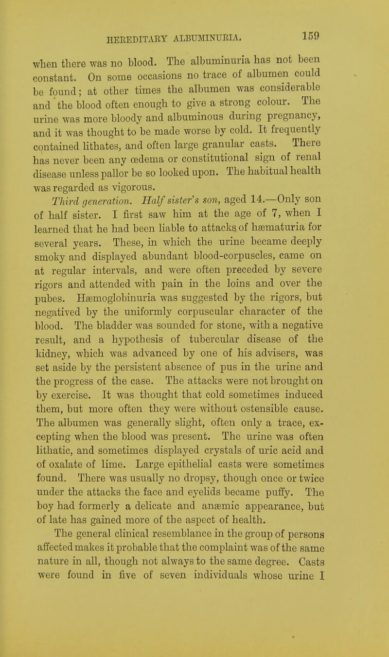 when there was no blood. The albuminuria has not been constant. On some occasions no trace of albumen could be found; at other times the albumen was considerable and 'the blood often enough to give a strong colour. The urine was more bloody and albuminous during pregnancy, and it was thought to be made worse by cold. It frequently contained lithates, and often large granular casts. There has never been any oedema or constitutional sign of renal disease unless pallor be so looked upon. The habitual health was regarded as vigorous. Third generation. Half sister's son, aged 14.—Only son of half sister. I first saw him at the age of 7, when I learned that he had been liable to attacks of hsematuria for several years. These, in which the urine became deeply smoky and displayed abundant blood-corpuscles, came on at regular intervals, and were often preceded by severe rigors and attended with pain in the loins and over the pubes. Hsemoglobinuria was suggested by the rigors, but negatived by the uniformly corpuscular character of the blood. The bladder was sounded for stone, with a negative result, and a hypothesis of tubercular disease of the kidney, which was advanced by one of his advisers, was set aside by the persistent absence of pus in the urine and the progress of the case. The attacks were not brought on by exercise. It was thought that cold sometimes induced them, but more often they were without ostensible cause. The albumen was generally slight, often only a trace, ex- cepting when the blood was present. The urine was often lithatic, and sometimes displayed crystals of uric acid and of oxalate of lime. Large epithelial casts were sometimes found. There was usually no dropsy, though once or twice under the attacks the face and eyelids became puffy. The boy had formerly a delicate and anaemic appearance, but of late has gained more of the aspect of health. The general clinical resemblance in the group of persons affected makes it probable that the complaint was of the same nature in all, though not always to the same degree. Casts were found in five of seven individuals whose urine I