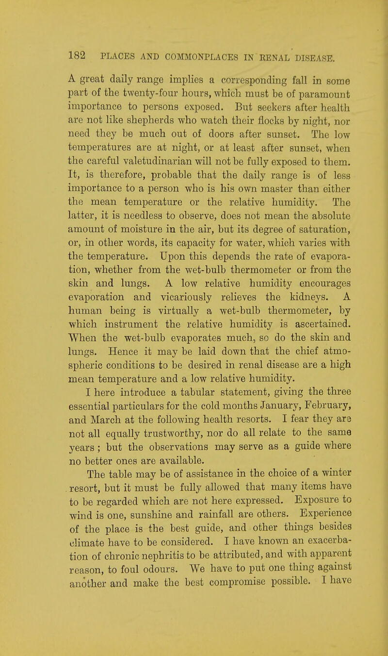 A great daily range implies a corresponding fall in some part of the twenty-four hours, which must be of paramount importance to persons exposed. But seekers after health are not like shepherds who watch their flocks by night, nor need they be much out of doors after sunset. The low temperatures are at night, or at least after sunset, when the careful valetudinarian will not be fully exposed to them. It, is therefore, probable that the daily range is of less importance to a person who is his own master than either the mean temperature or the relative humidity. The latter, it is needless to observe, does not mean the absolute amount of moisture in the air, but its degree of saturation, or, in other words, its capacity for water, which varies with the temperature. Upon this depends the rate of evapora- tion, whether from the wet-bulb thermometer or from the skin and lungs. A low relative humidity encourages evaporation and vicariously relieves the kidneys. A human being is virtually a wet-bulb thermometer, by which instrument the relative humidity is ascertained. When the wet-bulb evaporates much, so do the skin and lungs. Hence it may be laid down that the chief atmo- spheric conditions to be desired in renal disease are a high mean temperature and a low relative humidity. I here introduce a tabular statement, giving the three essential particulars for the cold months January, February, and March at the following health resorts. I fear they are not all equally trustworthy, nor do all relate to the same years; but the observations may serve as a guide where no better ones are available. The table may be of assistance in the choice of a winter . resort, but it must be fully allowed that many items have to be regarded which are not here expressed. Exposure to wind is one, sunshine and rainfall are others. Experience of the place is the best guide, and other things besides climate have to be considered. I have known an exacerba- tion of chronic nephritis to be attributed, and with apparent reason, to foul odours. We have to put one thing against another and make the best compromise possible. I have