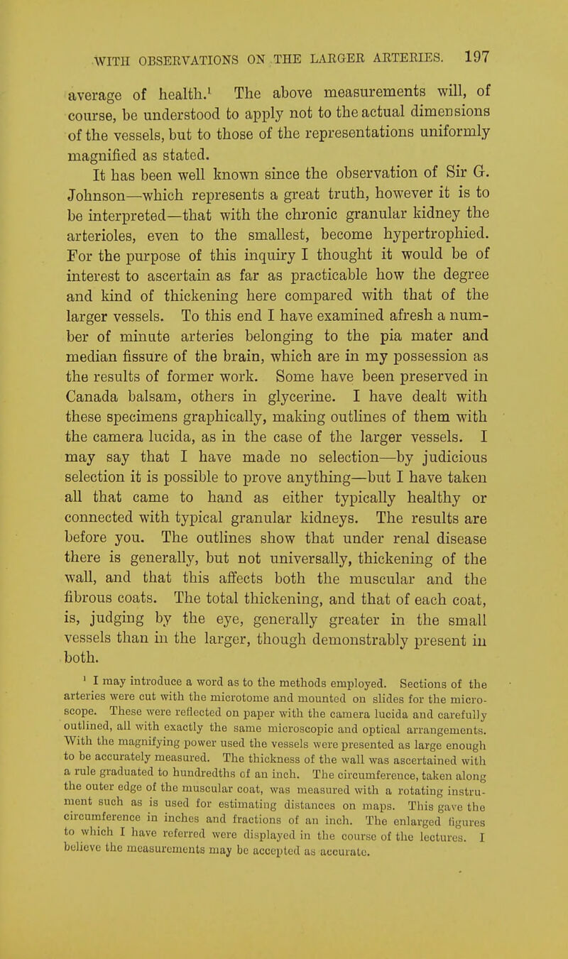 average of health.1 The above measurements will, of course, be understood to apply not to the actual dimensions of the vessels, but to those of the representations uniformly magnified as stated. It has been well known since the observation of Sir G. Johnson—which represents a great truth, however it is to be interpreted—that with the chronic granular kidney the arterioles, even to the smallest, become hypertrophied. For the purpose of this inquiry I thought it would be of interest to ascertain as far as practicable how the degree and kind of thickening here compared with that of the larger vessels. To this end I have examined afresh a num- ber of minute arteries belonging to the pia mater and median fissure of the brain, which are in my possession as the results of former work. Some have been preserved in Canada balsam, others in glycerine. I have dealt with these specimens graphically, making outlines of them with the camera lucida, as in the case of the larger vessels. I may say that I have made no selection—by judicious selection it is possible to prove anything—but I have taken all that came to hand as either typically healthy or connected with typical granular kidneys. The results are before you. The outlines show that under renal disease there is generally, but not universally, thickening of the wall, and that this affects both the muscular and the fibrous coats. The total thickening, and that of each coat, is, judging by the eye, generally greater in the small vessels than in the larger, though demonstrably present in both. 1 I may introduce a word as to the methods employed. Sections of the arteries were cut with the microtome and mounted on slides for the micro- scope. These were reflected on paper with the camera lucida and carefully outlined, all with exactly the same microscopic and optical arrangements. With the magnifying power used the vessels were presented as large enough to be accurately measured. The thickness of the wall was ascertained with a rule graduated to hundredths of an inch. The circumference, taken along the outer edge of the muscular coat, was measured with a rotating instru- ment such as is used for estimating distances on maps. This gave the circumference in inches and fractions of an inch. The enlarged figures to which I have referred were displayed in the course of the lectures. I believe the measurements may be accepted as acourate.