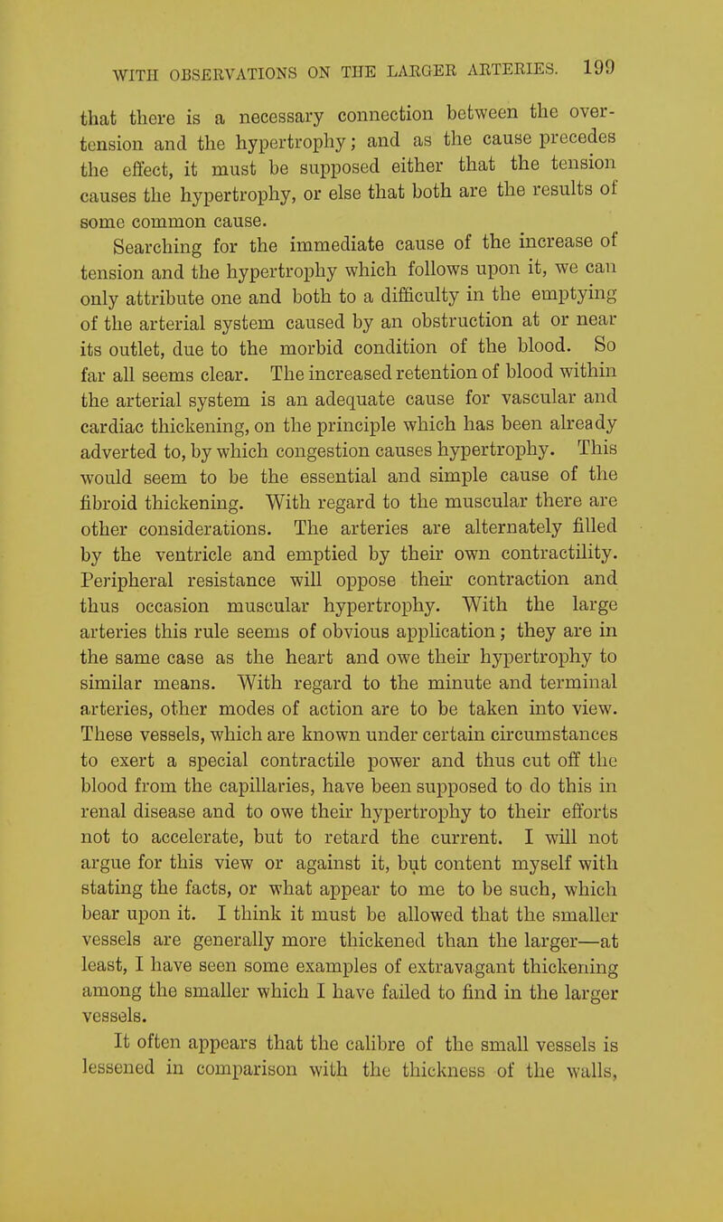 that there is a necessary connection between the over- tension and the hypertrophy; and as the cause precedes the effect, it must be supposed either that the tension causes the hypertrophy, or else that both are the results of some common cause. Searching for the immediate cause of the increase of tension and the hypertrophy which follows upon it, we can only attribute one and both to a difficulty in the emptying of the arterial system caused by an obstruction at or near its outlet, due to the morbid condition of the blood. So far all seems clear. The increased retention of blood within the arterial system is an adequate cause for vascular and cardiac thickening, on the principle which has been already adverted to, by which congestion causes hypertrophy. This would seem to be the essential and simple cause of the fibroid thickening. With regard to the muscular there are other considerations. The arteries are alternately filled by the ventricle and emptied by their own contractility. Peripheral resistance will oppose then contraction and thus occasion muscular hypertrophy. With the large arteries this rule seems of obvious application; they are in the same case as the heart and owe their hypertrophy to similar means. With regard to the minute and terminal arteries, other modes of action are to be taken into view. These vessels, which are known under certain circumstances to exert a special contractile power and thus cut off the blood from the capillaries, have been supposed to do this in renal disease and to owe their hypertrophy to their efforts not to accelerate, but to retard the current. I will not argue for this view or against it, but content myself with stating the facts, or what appear to me to be such, which bear upon it. I think it must be allowed that the smaller vessels are generally more thickened than the larger—at least, I have seen some examples of extravagant thickening among the smaller which I have failed to find in the larger vessels. It often appears that the calibre of the small vessels is lessened in comparison with the thickness of the walls,