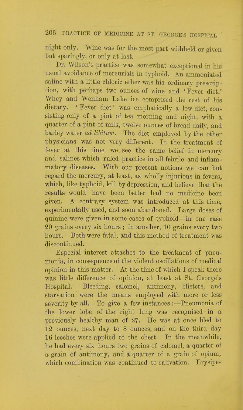 night only. Wine was for the most part withheld or given but sparingly, or only at last. Dr. Wilson's practice was somewhat exceptional in his usual avoidance of mercurials in typhoid. An ammoniated saline with a little chloric ether was his ordinary prescrip- tion, with perhaps two ounces of wine and ' Fever diet.' Whey and Wenham Lake ice comprised the rest of his dietary. ' Fever diet' was emphatically a low diet, con- sisting only of a pint of tea morning and night, with a quarter of a pint of milk, twelve ounces of bread daily, and barley water ad libitum. The diet employed by the other physicians was not very different. In the treatment of fever at this time we see the same belief in mercury and salines which ruled practice in all febrile and inflam- matory diseases. With our present notions we can but regard the mercury, at least, as wholly injurious in fevers, which, like typhoid, kill by depression, and believe that the results would have been better had no medicine been given. A contrary system was introduced at this time, experimentally used, and soon abandoned. Large doses of quinine were given in some cases of typhoid—in one case 20 grains every six hours ; in another, 10 grains every two hours. Both were fatal, and this method of treatment was discontinued. Especial interest attaches to the treatment of pneu- monia, in consequence of the violent oscillations of medical opinion in this matter. At the time of which I speak there was little difference of opinion, at least at St. George's Hospital. Bleeding, calomel, antimony, blisters, and starvation were the means employed with more or less severity by all. To give a few instances :—Pneumonia of the lower lobe of the right lung was recognised in a previously healthy man of 27. He was at once bled to 12 ounces, next day to 8 ounces, and on the third day 16 leeches were applied to the chest. In the meanwhile, he had every six hours two grains of calomel, a quarter of a grain of antimony, and a quarter of a grain of opium, which combination was continued to salivation. Erysipo-