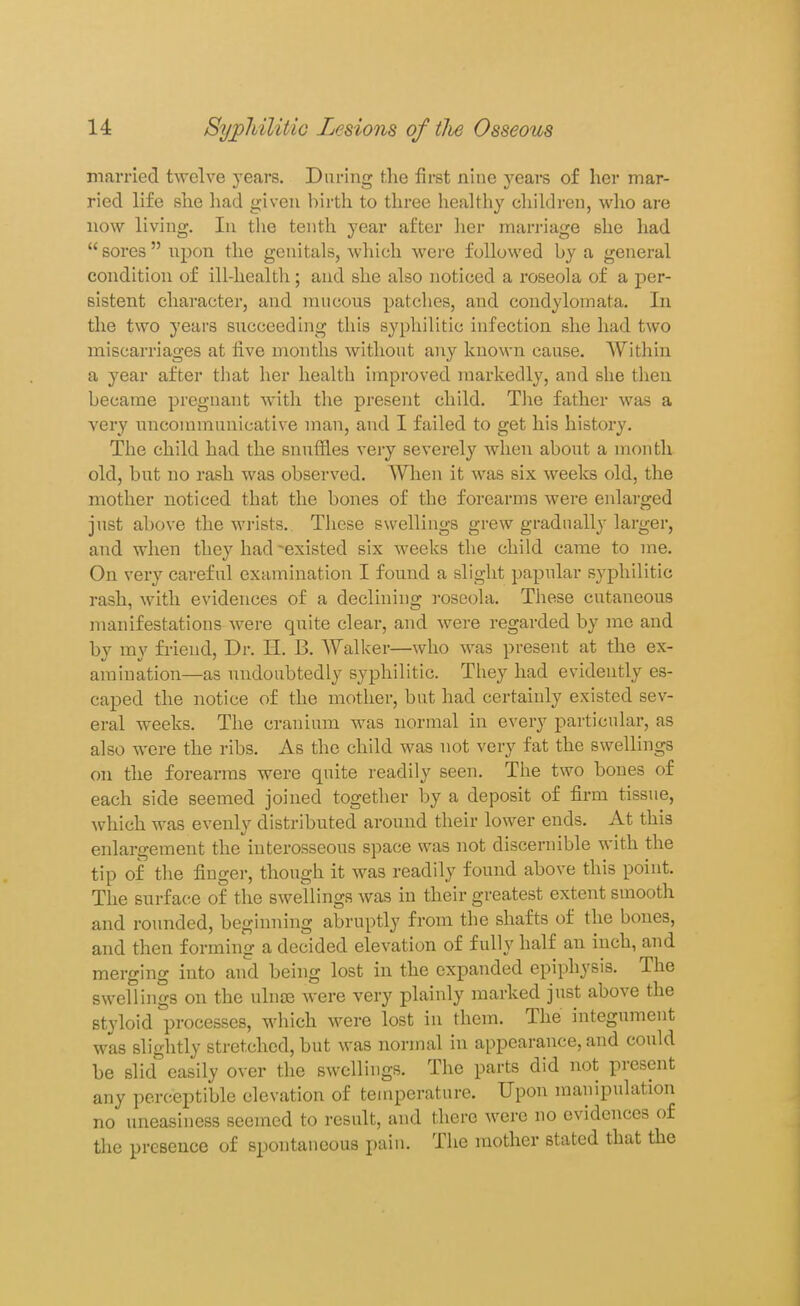 married twelve yeai's. During the first nine years of her mar- ried life she had given birth to three healthy children, who are now living. In the tenth year after her marriage she had sores upon the genitals, which Avere followed by a general condition of ill-health; and she also noticed a roseola of a per- sistent character, and mucous patches, and condylomata. In the two years succeeding this syphilitic infection she had two miscarriages at five months without any known cause. Within a year after that her health improved markedly, and she then became pregnant with the present child. The father was a very uncommunicative man, and I failed to get his history. The child had the snuffles very severely when about a month old, but no rash was observed. Wlien it was six weeks old, the mother noticed that the bones of the forearms were enlarged just above the wrists. These swellings grew gradually larger, and when they had existed six weeks the child came to me. On very careful examination I found a slight papular syphilitic rash, with evidences of a declining roseola. These cutaneous manifestations were quite clear, and were regarded by me and by my friend. Dr. H. B. Walker—who was present at the ex- amination—as undoubtedly syphilitic. They had evidently es- caped the notice of the mother, but had certainly existed sev- eral weeks. The cranium was normal in every particular, as also were the ribs. As the child was not very fat the swellings on the forearms were quite readily seen. The two bones of each side seemed joined together by a deposit of firm tissue, which was evenly distributed around their lower ends. At this enlargement the interosseous space was not discernible with the tip of the finger, though it was readily found above this point. The surface of the swellings was in their greatest extent smooth and roimded, beginning abruptly from the shafts of the bones, and then forming a decided elevation of fully half an inch, and merging into and being lost in the expanded epiphysis. The swellings on the ulnae were very plainly marked just above the styloid processes, which were lost in them. The integument was slightly stretched, but was normal in appearance, and could be slid easily over the swellings. The parts did not present any perceptible elevation of teuiperature. Upon manipulation no uneasiness seemed to result, and there were no evidences of the presence of spontaneous pain. The mother stated that the