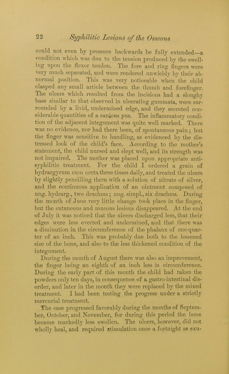 could not even by pressure backwards be fully extended—a condition which was due to the tension produced by the swell- ing upon the flexor tendon. The fore and ring fingers were very much separated, and were rendered unwieldy by their ab- normal position. This was very noticeable when the child clasped any small article between the thumb and forefingei-. The ulcers which resulted from the incisions had a sloughy base similar to that observed in ulcerating gmnmata, were sur- rounded by a li^•id, undermined edge, and they secreted con- siderable quantities of a sanious pus. The inflammatory condi- tion of the adjacent integument was quite well marked. There was no evidence, nor had there been, of spontaneous pain; but the finger was sensitive to handling, as evidenced by the dis- tressed look of the child's face. According to the mother's statement, the child nursed and slept well, and its strength was not impaired. The mother was placed upon aj)prf)priate anti- syphilitic treatment. For the child I ordered a grain of hydrargyrum cum creta three times daily, and treated the ulcers by slightly pencilling them with a solution of nitrate of silver, and the continuous application of an ointment comj)osed of nng. hydrai'g., two drachms; ung. simpl., six drachms. During the month of June very little change took place in the finger, but the cutaneous and mucous lesions disappeared. At the end of July it was noticed that the ulcers discharged less, that their edges were less everted and undermined, and that there was a diminution in the circumference of the phalanx of one-quar- ter of an inch. This was probably due both to the lessened size of the bone, and also to the less thickened condition of the integument. During the month of August there was also an improvement, the finger being an eighth of an inch less in circumference. During the early part of this month the child had taken the powders only ten days, in consequence of a gastro-intestinal dis- order, and later in the month they were replaced by the mixed treatment. I had been testing the progress imder a strictly mercurial treatment. The case progressed favorably during the months of Septem- ber, October, and November, for during this period the bone became markedly less swollen. The ulcers, however, did not wholly heal, and requii-ed stimulation once a f(.)rtniglit as exu-