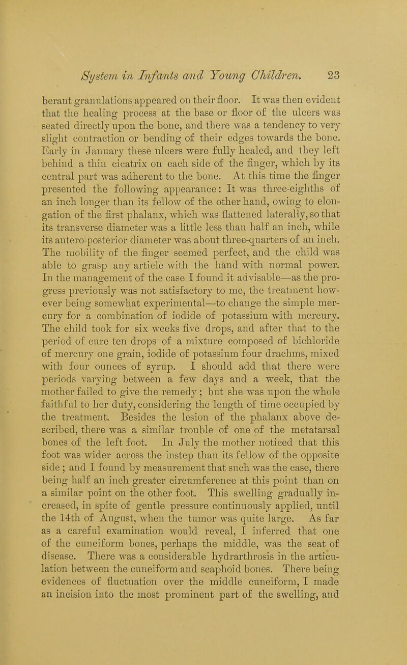 berant granulations appeared on tlieir floor. It was then evident that the healing process at the base or floor of the ulcers was seated directly upon the bone, and there was a tendency to very slight contraction or bending of their edges towards the bone. Early in January these tilcers were fully healed, and they left behind a thin cicatrix on each side of the finger, which by its central part was adherent to the bone. At this time the finger presented the following appearance: It was three-eighths of an inch longer than its fellow of the other hand, owing to elon- gation of the first phalanx, which was flattened laterally, so that its transverse diameter was a little less than half an inch, while its antero-posterior diameter was about three-quarters of an inch. The mobility of the finger seemed perfect, and the child Avas able to grasp any article with the hand with normal power. In the management of the case I found it advisable—as the pro- gress previously was not satisfactory to me, the treatment how- ever being somewhat experimental—to change the simple mer- cury for a combination of iodide of potassium with mercury. The child took for six weeks five drops, and after that to the period of cure ten drops of a mixture composed of bichloride of mercury one grain, iodide of potassium four drachms, mixed with four ounces of syrup. I should add that there were periods vai-ying between a few days and a week, tliat the mother failed to give the remedy; but she was upon the whole faithful to her duty, considering the length of time occnpied by the treatment. Besides the lesion of the phalanx above de- scribed, there was a similar ti'ouble of one of the metatarsal bones of the left foot. In July the mother noticed that this foot was wider across the mstep than its fellow of the opposite side ; and I found by measurement that such was the case, there being half an inch greater circumference at this point than on a similar point on the other foot. This swelling gradually in- creased, in spite of gentle pressure continuously applied, until the 14th of August, when the tumor was quite large. As far as a careful examination would reveal, I inferred that one of the cuneiform bones, perhaps the middle, was the seat of disease. There was a considerable hydrarthrosis in the articu- lation between the cuneiform and scaphoid bones. There being evidences of fluctuation over the middle cuneiform, I made an incision into the most prominent part of the swelling, and