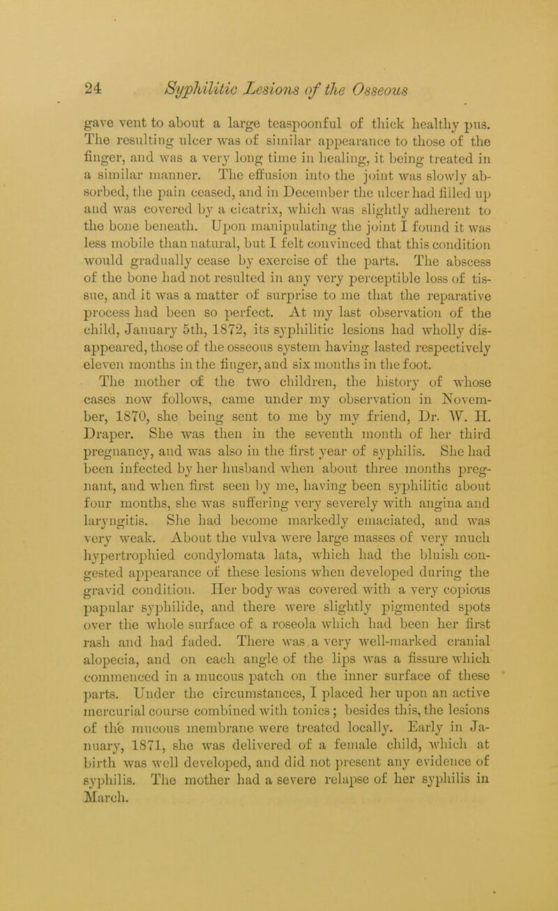 gave vent to about a large teaspoonful of thick liealtliy pus. The resulting ulcer Avas of similar appearance to those of the finger, and was a very long time in healing, it being treated in a simihir manner. The eifusion into the joint was slowly ab- sorbed, the pain ceased, and in December tlie ulcer had filled up aud was covered by a cicatrix, which was slightly adliereut to the bone beneath. Upon manipulating the joint I foimd it was less mobile than natural, but I felt convinced that this condition would gradually cease by exercise of the parts. The abscess of the bone had not resulted in any very perceptible loss of tis- sue, and it was a matter of surprise to me that the reparative process had been so perfect. At my last observation of the child, January 5th, 1872, its syphilitic lesions had wholly dis- appeared, those of the osseous system having lasted respectively eleven months in the finger, and six months iji the foot. The mother of the two cliildren, the history of whose cases now follows, came under my observation in Novem- ber, ISYO, she being sent to me by my friend, Dr. W. H. Draper. She was then in the seventh month of her third pregnancy, and was also in the first year of syphilis. She had been infected by her husband when about three months preg- nant, and when first seen l)y me, having been syj^hilitic about four months, she was sulfering very severely with angina and laryngitis. S)ie had become markedly emaciated, and was very w^eak. About the vulva were large masses of very much hypertrophied condylomata lata, which had the bluish con- gested appearance of these lesions when developed during the gravid condition. Her body was covered with a very copio'as papular syphilide, and there were slightly pigmented spots over the whole surface of a roseola which had been her first rash and had faded. There was,a very well-marked cranial alopecia, and on each angle of the li^DS was a fissure which commenced in a mucous patch on the inner surface of these parts. Under the circumstances, I placed her upon an active mercurial course combined with tonics; besides this, the lesions of the mucous membrane were ti'eated locally. Early in Ja- nuary, 1871, she was delivered of a female child, M'hich at birth was well developed, and did not ])resent any evidence of syphilis. The mother had a severe relapse of her syphilis in March.