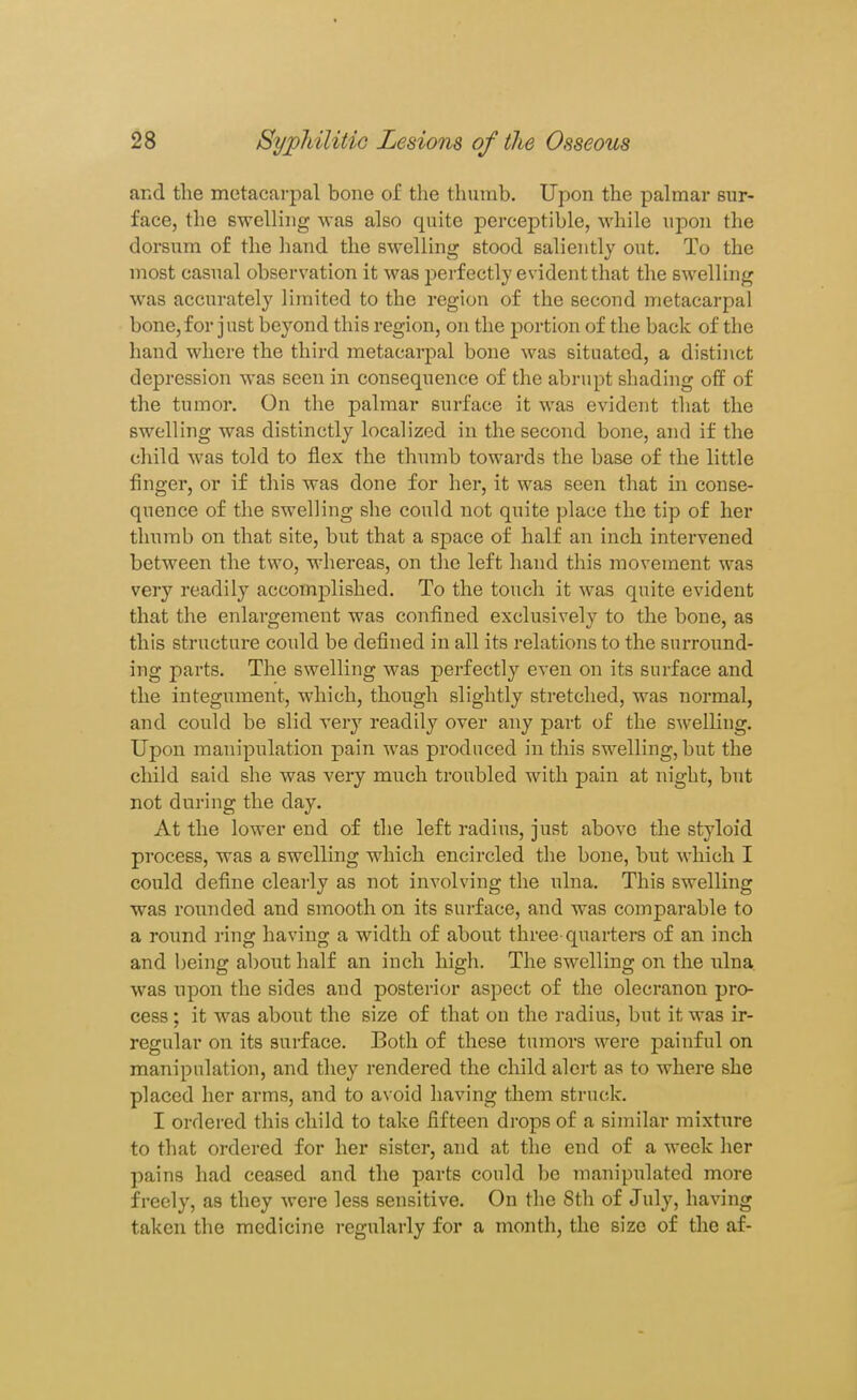 and the metacarpal bone of the thumb. Upon the palmar sur- face, the swelling was also quite perceptible, while upon the dorsum of the hand the swelling stood salieiitly out. To the most casual observation it was perfectly evident that the swelling was accurately limited to the region of the second metacarpal bone,for just beyond this region, on the portion of the bade of the hand where the third metacarpal bone was situated, a distinct depression was seen in consequence of the abrupt shading off of the tumor. On the palmar surface it was evident that the swelling was distinctly localized in the second bone, and if the cliild was told to flex the thumb towards the base of the little finger, or if this was done for her, it was seen that in conse- quence of the swelling she could not quite place the tip of her thumb on that site, but that a sj)ace of half an inch intervened between the two, whereas, on the left hand this movement was very readily accomplished. To the touch it was quite evident that the enlargement was confined exclusively to the bone, as this structure could be defined in all its relations to the surround- ing parts. The swelling was perfectly even on its surface and the integument, which, though slightly stretched, was normal, and could be slid very readily over any part of the swelling. Upon manipulation pain was produced in this swelling, but the child said she was very much troubled with pain at night, but not during the day. At the lower end of the left radius, just above the styloid process, was a swelling which encircled the bone, but which I could define clearly as not involving the ulna. This swelling was rounded and smooth on its surface, and was comparable to a round ring having a width of about three-quarters of an inch and being about half an inch high. The swelling on the ulna, was upon the sides and posterior aspect of the olecranon pro- cess ; it was about the size of that on the radius, but it was ir- regular on its surface. Both of these tumors were painful on manipulation, and they rendered the child alert as to where she placed her arms, and to avoid having them struck. I ordered this child to take fifteen drops of a similar mixture to that ordered for her sister, and at the end of a week her pains had ceased and the parts could be manipulated more freely, as they were less sensitive. On the 8th of July, having taken the medicine regularly for a month, the size of the af-
